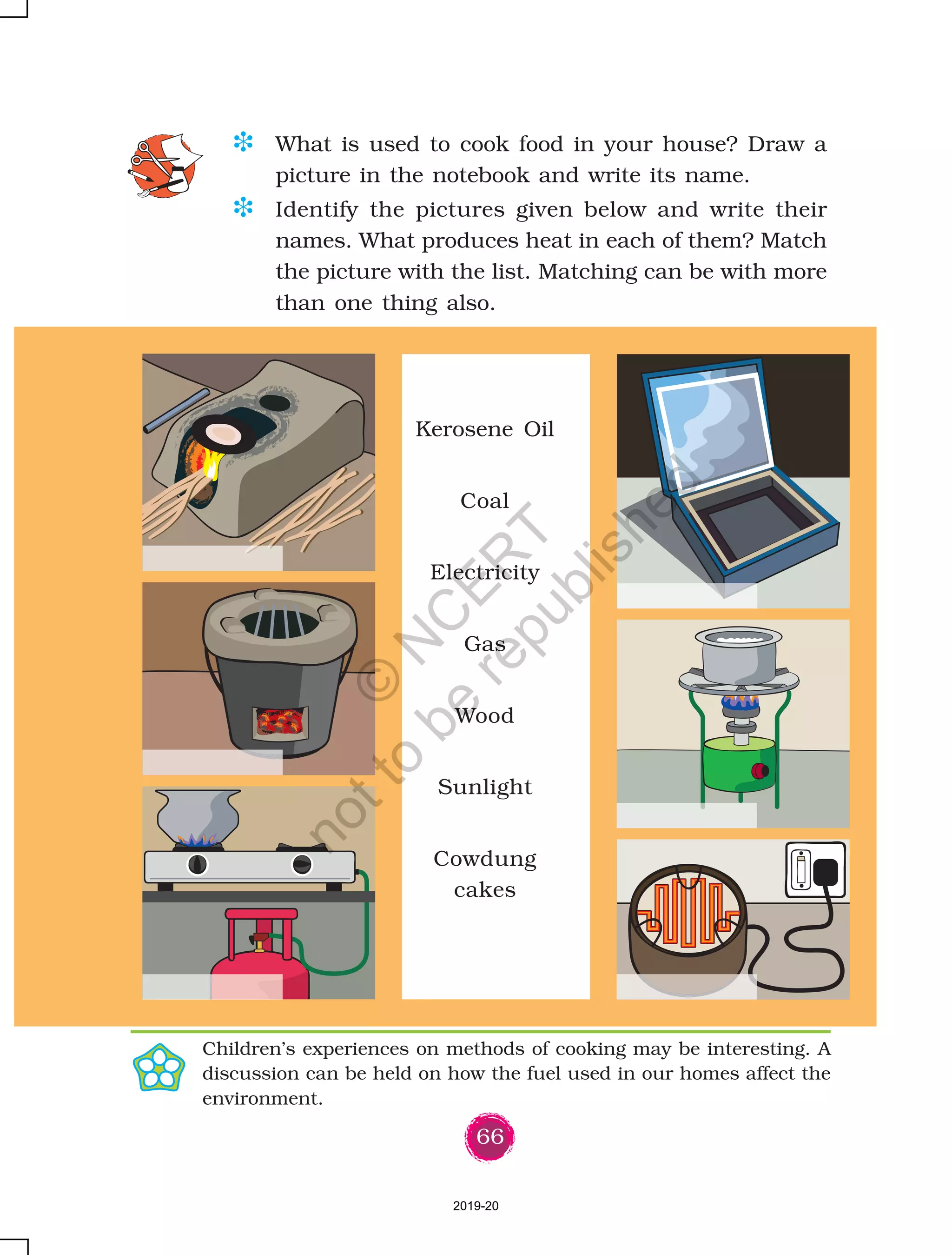 66
Kerosene Oil
Coal
Electricity
Gas
Wood
Sunlight
Cowdung
cakes
D What is used to cook food in your house? Draw a
picture in the notebook and write its name.
D Identify the pictures given below and write their
names. What produces heat in each of them? Match
the picture with the list. Matching can be with more
than one thing also.
Children’s experiences on methods of cooking may be interesting. A
discussion can be held on how the fuel used in our homes affect the
environment.
2019-20
©
N
C
ER
T
notto
be
republished
 
