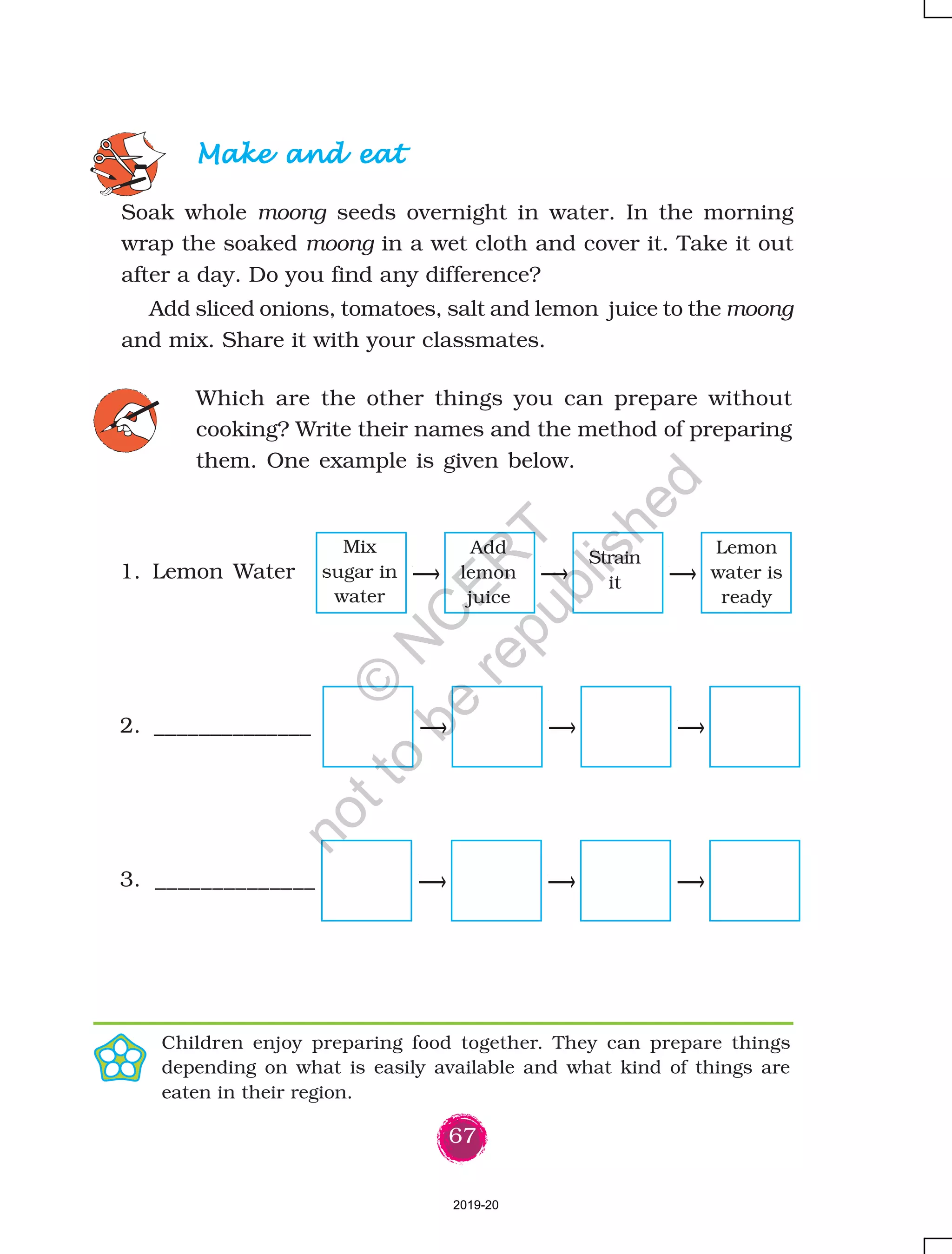67
Make and eatMake and eatMake and eatMake and eatMake and eat
Soak whole moong seeds overnight in water. In the morning
wrap the soaked moong in a wet cloth and cover it. Take it out
after a day. Do you find any difference?
Add sliced onions, tomatoes, salt and lemon juice to the moong
and mix. Share it with your classmates.
Which are the other things you can prepare without
cooking? Write their names and the method of preparing
them. One example is given below.
1. Lemon Water
2. ______________
3. ______________
Children enjoy preparing food together. They can prepare things
depending on what is easily available and what kind of things are
eaten in their region.
Mix
sugar in
water
Add
lemon
juice
Strain
it
Lemon
water is
ready
2019-20
©
N
C
ER
T
notto
be
republished
 