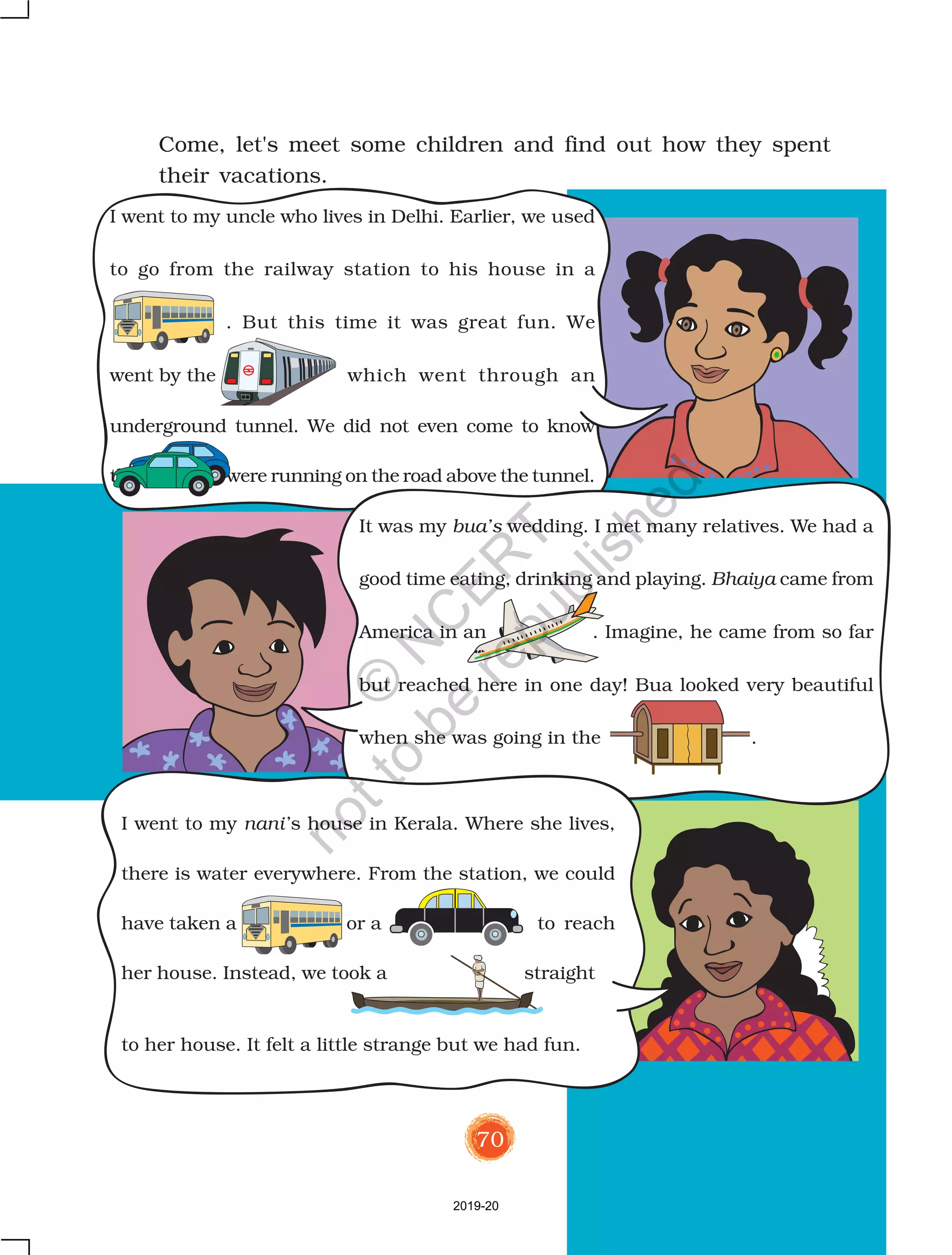 70
Come, let's meet some children and find out how they spent
their vacations.
It was my bua’s wedding. I met many relatives. We had a
good time eating, drinking and playing. Bhaiya came from
America in an . Imagine, he came from so far
but reached here in one day! Bua looked very beautiful
when she was going in the .
I went to my nani’s house in Kerala. Where she lives,
there is water everywhere. From the station, we could
have taken a or a to reach
her house. Instead, we took a straight
to her house. It felt a little strange but we had fun.
I went to my uncle who lives in Delhi. Earlier, we used
to go from the railway station to his house in a
. But this time it was great fun. We
went by the which went through an
underground tunnel. We did not even come to know
that were running on the road above the tunnel.
2019-20
©
N
C
ER
T
notto
be
republished
 