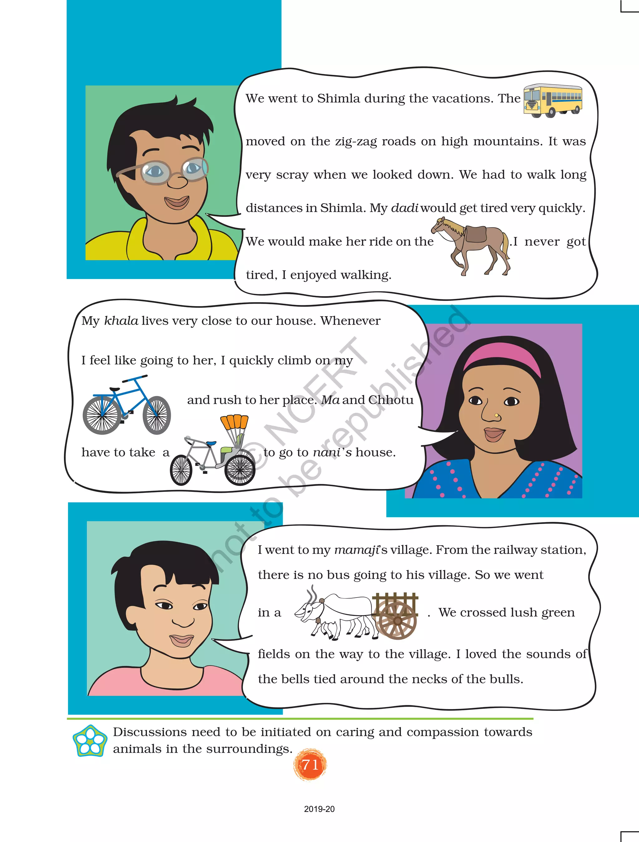 71
We went to Shimla during the vacations. The
moved on the zig-zag roads on high mountains. It was
very scray when we looked down. We had to walk long
distances in Shimla. My dadi would get tired very quickly.
We would make her ride on the .I never got
tired, I enjoyed walking.
I went to my mamaji’s village. From the railway station,
there is no bus going to his village. So we went
in a . We crossed lush green
fields on the way to the village. I loved the sounds of
the bells tied around the necks of the bulls.
My khala lives very close to our house. Whenever
I feel like going to her, I quickly climb on my
and rush to her place. Ma and Chhotu
have to take a to go to nani ’s house.
Discussions need to be initiated on caring and compassion towards
animals in the surroundings.
2019-20
©
N
C
ER
T
notto
be
republished
 