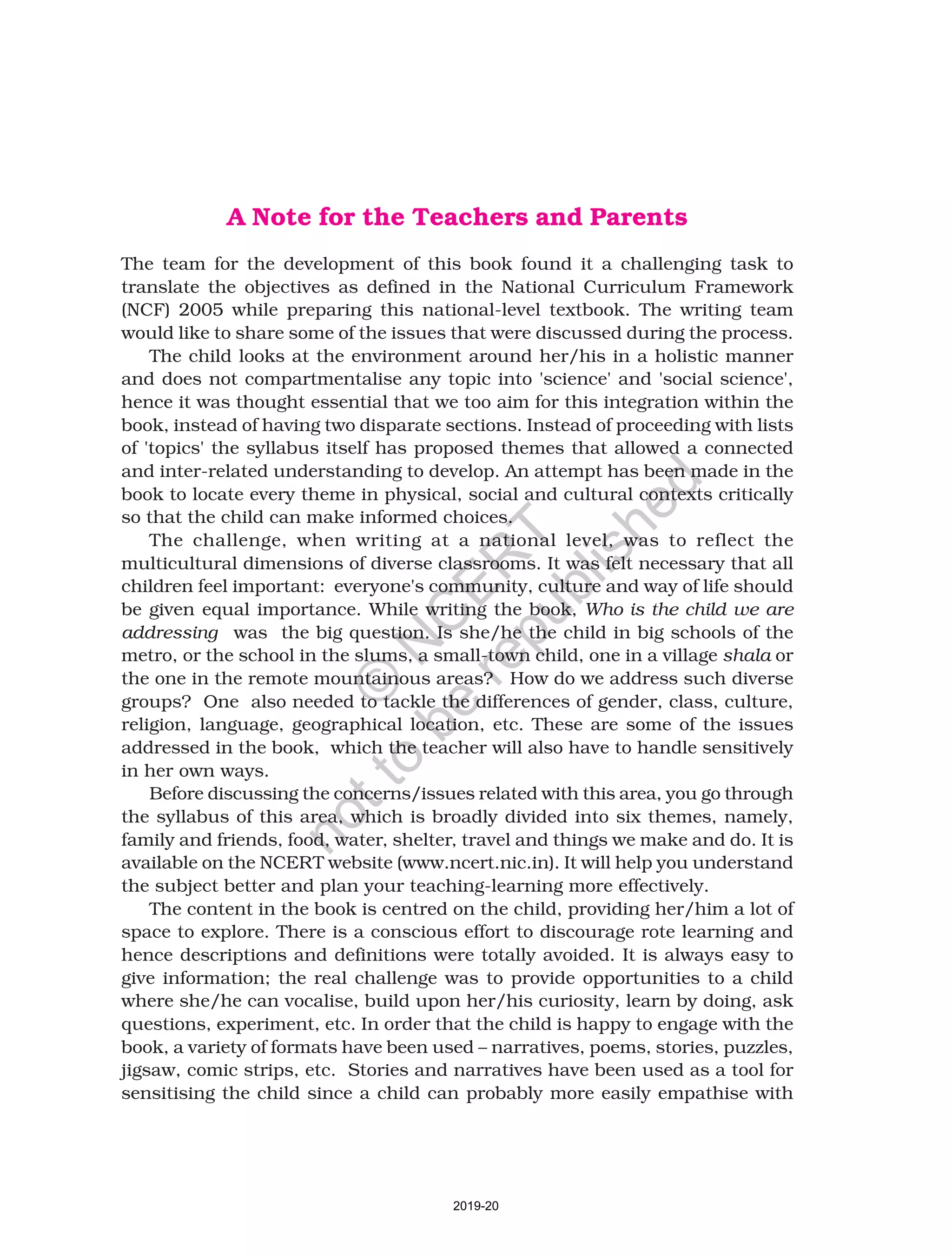 A Note for the Teachers and Parents
The team for the development of this book found it a challenging task to
translate the objectives as defined in the National Curriculum Framework
(NCF) 2005 while preparing this national-level textbook. The writing team
would like to share some of the issues that were discussed during the process.
The child looks at the environment around her/his in a holistic manner
and does not compartmentalise any topic into 'science' and 'social science',
hence it was thought essential that we too aim for this integration within the
book, instead of having two disparate sections. Instead of proceeding with lists
of 'topics' the syllabus itself has proposed themes that allowed a connected
and inter-related understanding to develop. An attempt has been made in the
book to locate every theme in physical, social and cultural contexts critically
so that the child can make informed choices.
The challenge, when writing at a national level, was to reflect the
multicultural dimensions of diverse classrooms. It was felt necessary that all
children feel important: everyone's community, culture and way of life should
be given equal importance. While writing the book, Who is the child we are
addressing was the big question. Is she/he the child in big schools of the
metro, or the school in the slums, a small-town child, one in a village shala or
the one in the remote mountainous areas? How do we address such diverse
groups? One also needed to tackle the differences of gender, class, culture,
religion, language, geographical location, etc. These are some of the issues
addressed in the book, which the teacher will also have to handle sensitively
in her own ways.
Before discussing the concerns/issues related with this area, you go through
the syllabus of this area, which is broadly divided into six themes, namely,
family and friends, food, water, shelter, travel and things we make and do. It is
available on the NCERT website (www.ncert.nic.in). It will help you understand
the subject better and plan your teaching-learning more effectively.
The content in the book is centred on the child, providing her/him a lot of
space to explore. There is a conscious effort to discourage rote learning and
hence descriptions and definitions were totally avoided. It is always easy to
give information; the real challenge was to provide opportunities to a child
where she/he can vocalise, build upon her/his curiosity, learn by doing, ask
questions, experiment, etc. In order that the child is happy to engage with the
book, a variety of formats have been used – narratives, poems, stories, puzzles,
jigsaw, comic strips, etc. Stories and narratives have been used as a tool for
sensitising the child since a child can probably more easily empathise with
2019-20
©
N
C
ER
T
notto
be
republished
 