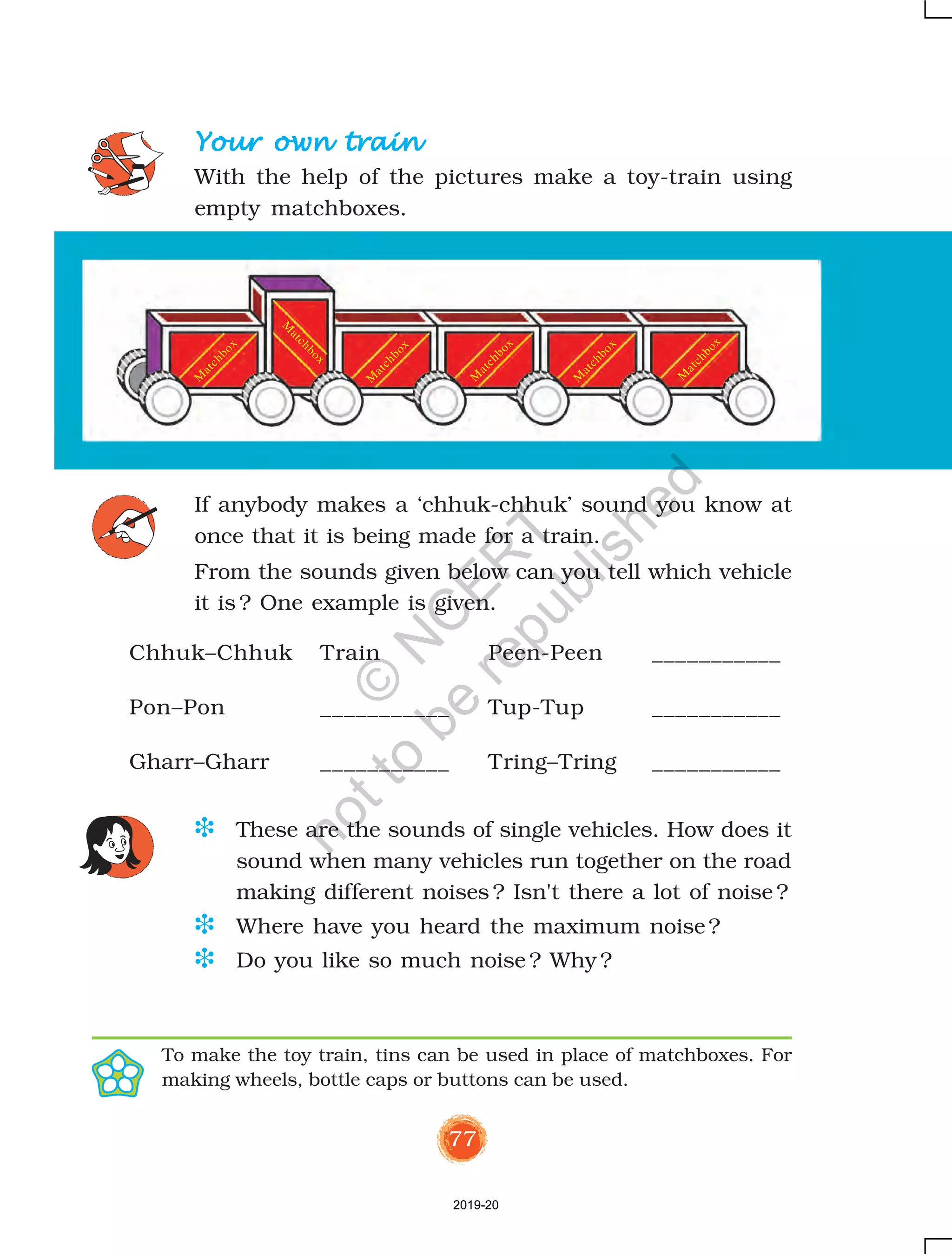 77
Chhuk–Chhuk Train Peen-Peen ___________
Pon–Pon ___________ Tup-Tup ___________
Gharr–Gharr ___________ Tring–Tring ___________
If anybody makes a ‘chhuk-chhuk’ sound you know at
once that it is being made for a train.
From the sounds given below can you tell which vehicle
it is ? One example is given.
Your own trainYour own trainYour own trainYour own trainYour own train
With the help of the pictures make a toy-train using
empty matchboxes.
D These are the sounds of single vehicles. How does it
sound when many vehicles run together on the road
making different noises ? Isn't there a lot of noise ?
D Where have you heard the maximum noise?
D Do you like so much noise ? Why ?
To make the toy train, tins can be used in place of matchboxes. For
making wheels, bottle caps or buttons can be used.
M
atchbox
M
atchbox
M
atchbox
M
atchbox
M
atchbox
M
atchbox
2019-20
©
N
C
ER
T
notto
be
republished
 