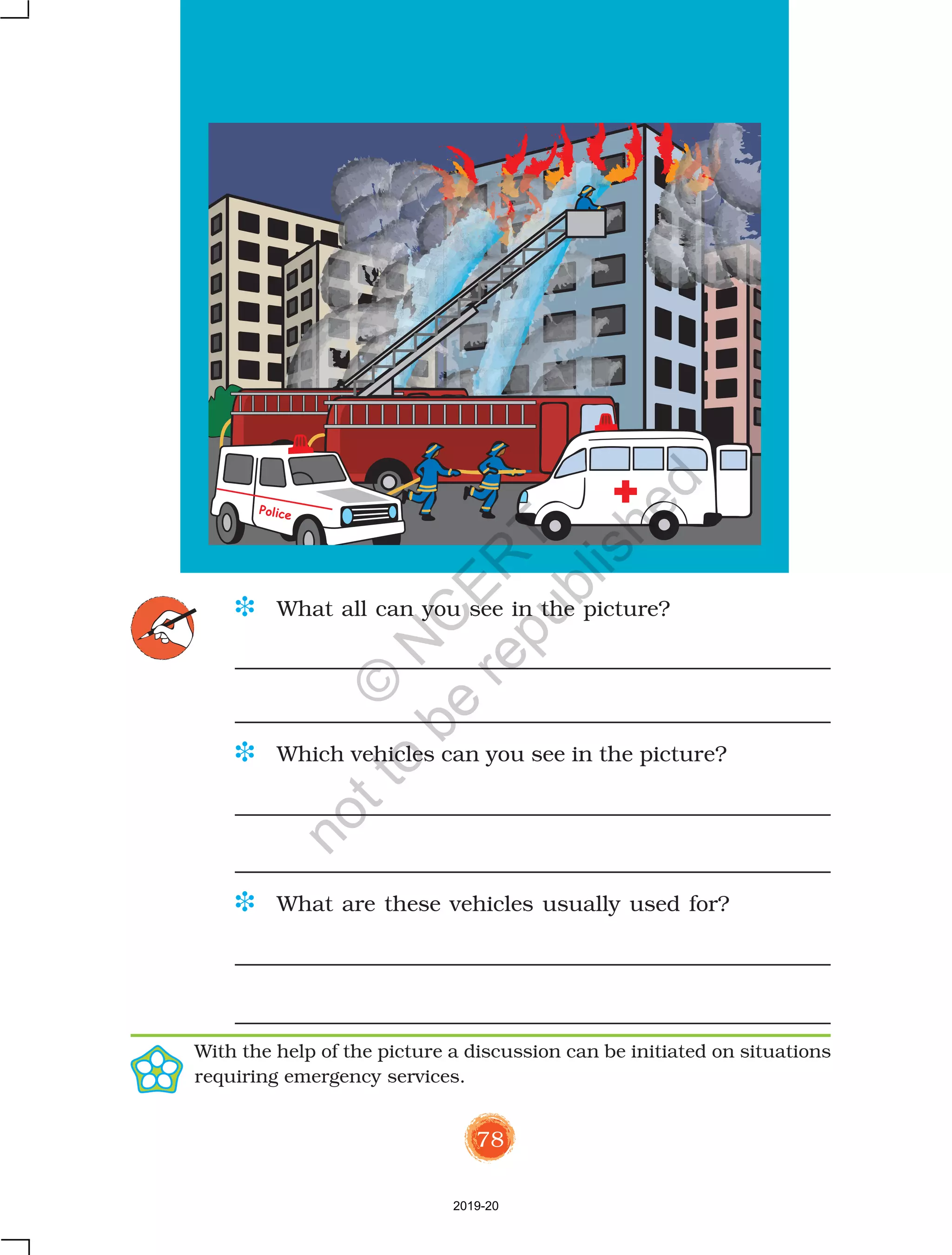 78
D What all can you see in the picture?
D Which vehicles can you see in the picture?
D What are these vehicles usually used for?
Police
With the help of the picture a discussion can be initiated on situations
requiring emergency services.
2019-20
©
N
C
ER
T
notto
be
republished
 