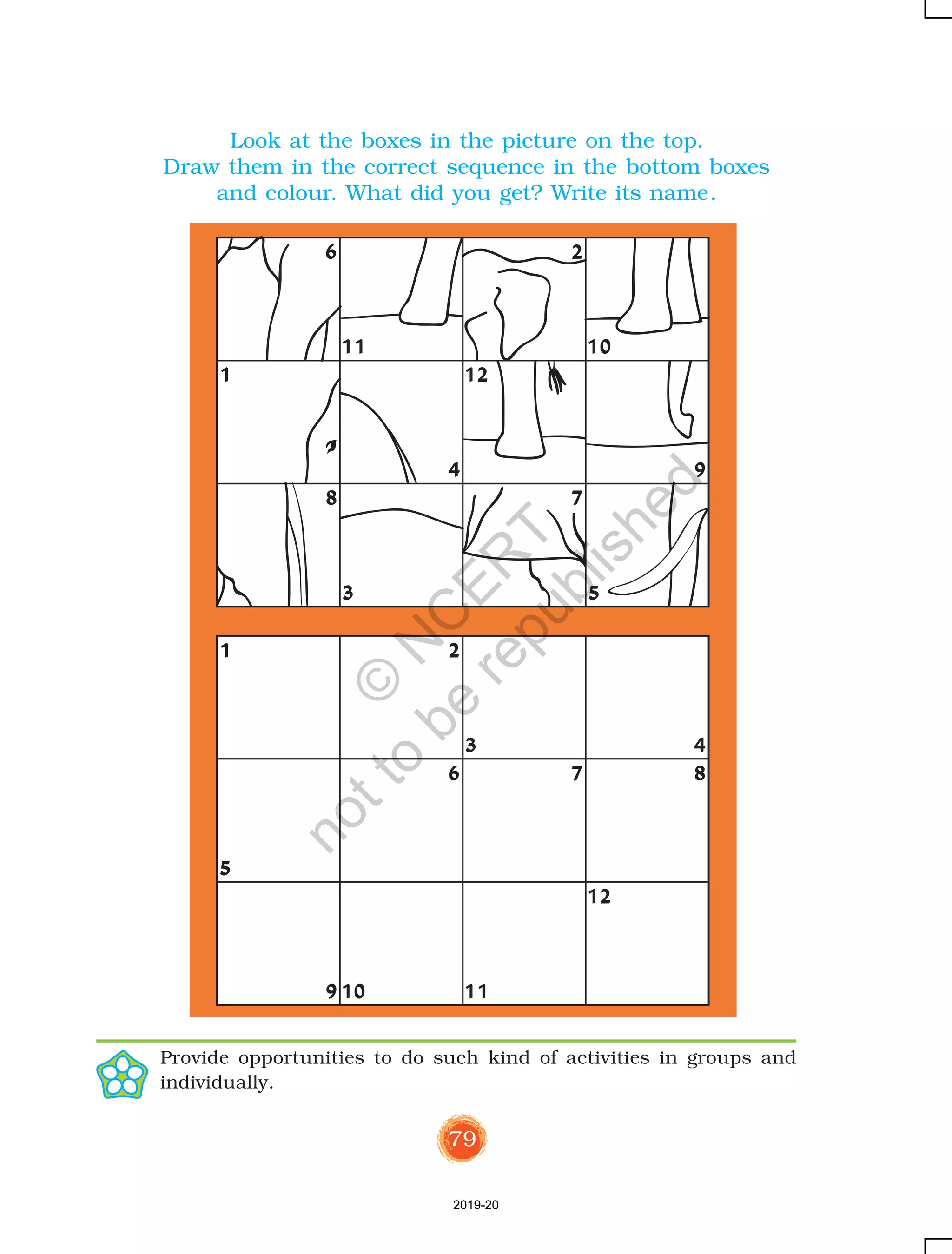 79
12
8 7
4 9
11 10
3 5
6
1
2
6 7 8
5
910 11
3
1 2
4
12
Look at the boxes in the picture on the top.
Draw them in the correct sequence in the bottom boxes
and colour. What did you get? Write its name.
Provide opportunities to do such kind of activities in groups and
individually.
2019-20
©
N
C
ER
T
notto
be
republished
 