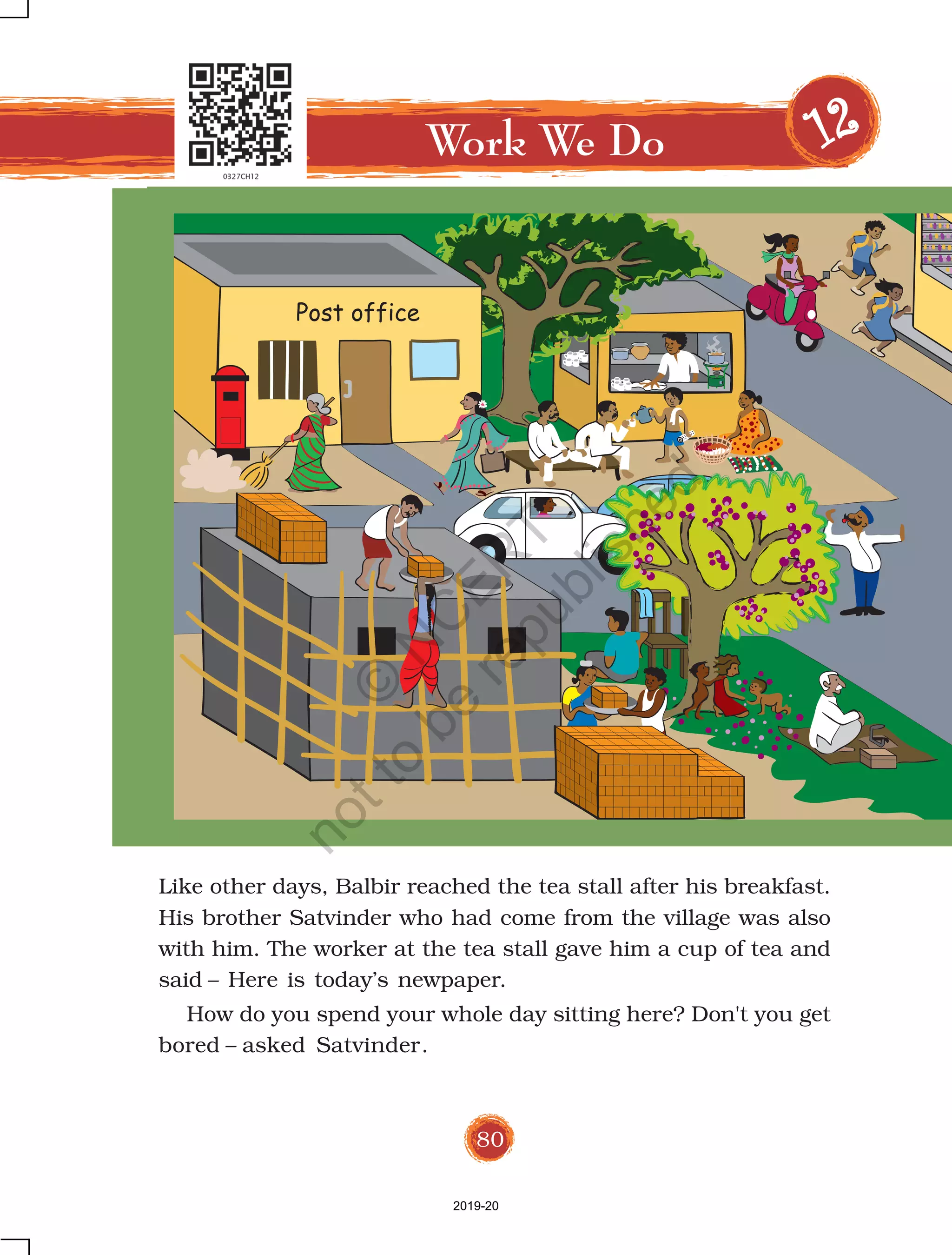 80
Like other days, Balbir reached the tea stall after his breakfast.
His brother Satvinder who had come from the village was also
with him. The worker at the tea stall gave him a cup of tea and
said – Here is today’s newpaper.
How do you spend your whole day sitting here? Don't you get
bored – asked Satvinder.
Work We Do 1111122222
Post office
2019-20
©
N
C
ER
T
notto
be
republished
 