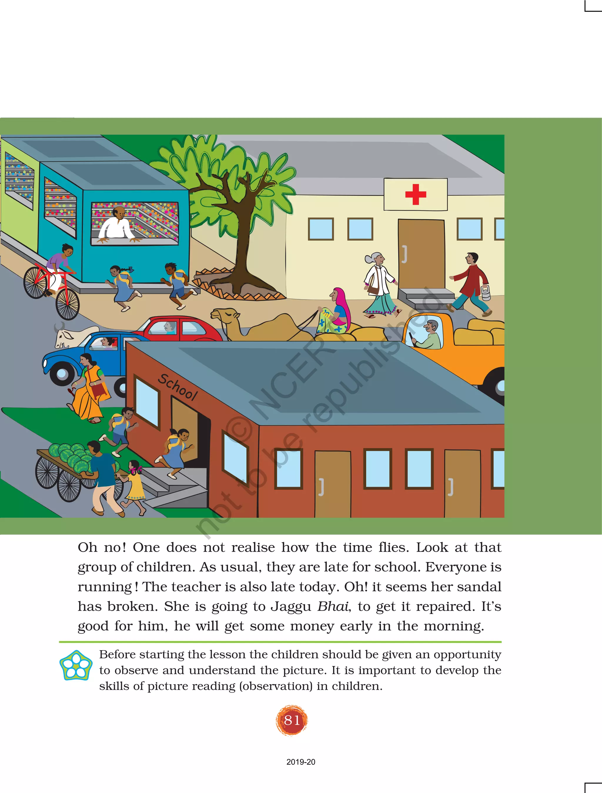 81
Oh no! One does not realise how the time flies. Look at that
group of children. As usual, they are late for school. Everyone is
running ! The teacher is also late today. Oh! it seems her sandal
has broken. She is going to Jaggu Bhai, to get it repaired. It’s
good for him, he will get some money early in the morning.
Before starting the lesson the children should be given an opportunity
to observe and understand the picture. It is important to develop the
skills of picture reading (observation) in children.
School
2019-20
©
N
C
ER
T
notto
be
republished
 