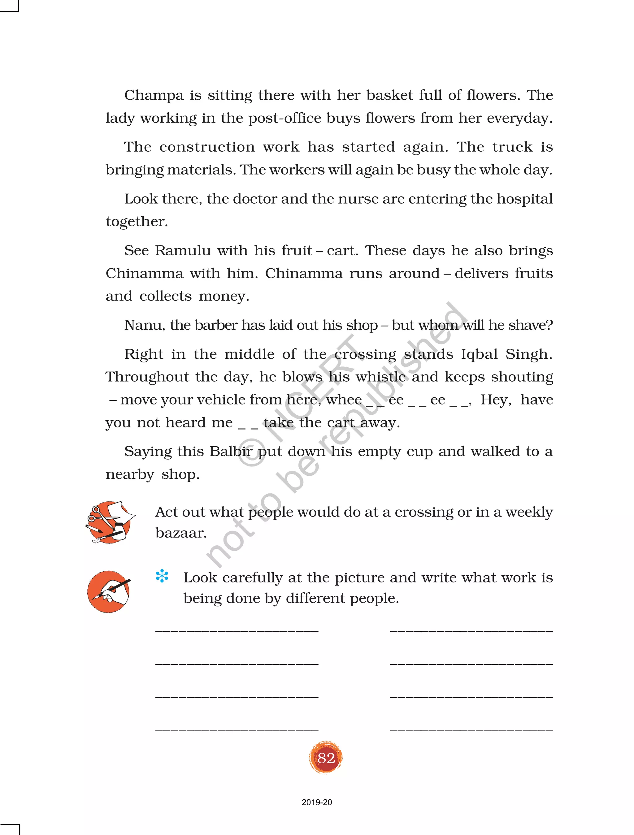 82
Champa is sitting there with her basket full of flowers. The
lady working in the post-office buys flowers from her everyday.
The construction work has started again. The truck is
bringing materials. The workers will again be busy the whole day.
Look there, the doctor and the nurse are entering the hospital
together.
See Ramulu with his fruit – cart. These days he also brings
Chinamma with him. Chinamma runs around – delivers fruits
and collects money.
Nanu, the barber has laid out his shop – but whom will he shave?
Right in the middle of the crossing stands Iqbal Singh.
Throughout the day, he blows his whistle and keeps shouting
– move your vehicle from here, whee _ _ ee _ _ ee _ _, Hey, have
you not heard me _ _ take the cart away.
Saying this Balbir put down his empty cup and walked to a
nearby shop.
Act out what people would do at a crossing or in a weekly
bazaar.
D Look carefully at the picture and write what work is
being done by different people.
_____________________ _____________________
_____________________ _____________________
_____________________ _____________________
_____________________ _____________________
2019-20
©
N
C
ER
T
notto
be
republished
 