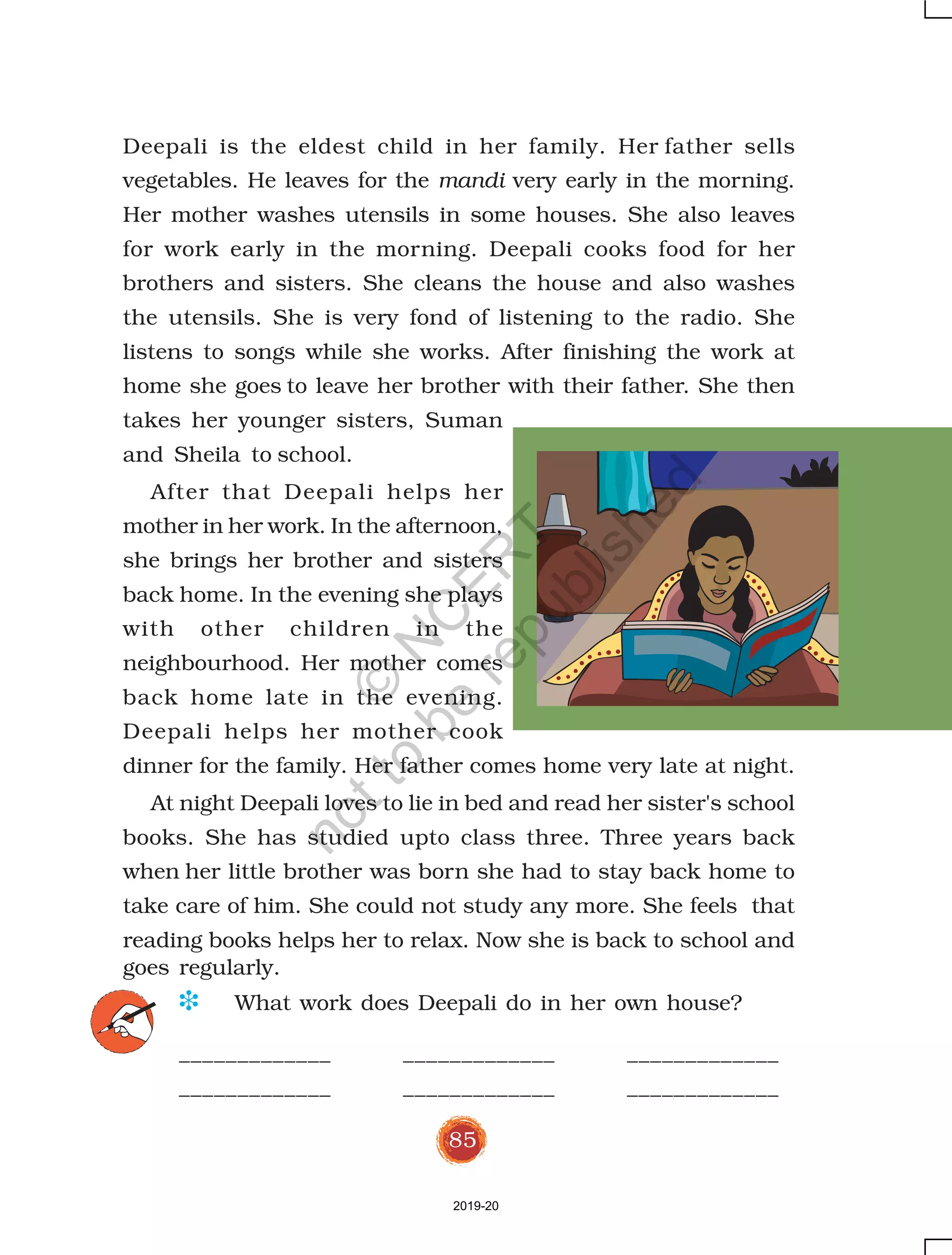 85
Deepali is the eldest child in her family. Her father sells
vegetables. He leaves for the mandi very early in the morning.
Her mother washes utensils in some houses. She also leaves
for work early in the morning. Deepali cooks food for her
brothers and sisters. She cleans the house and also washes
the utensils. She is very fond of listening to the radio. She
listens to songs while she works. After finishing the work at
home she goes to leave her brother with their father. She then
takes her younger sisters, Suman
and Sheila to school.
After that Deepali helps her
mother in her work. In the afternoon,
she brings her brother and sisters
back home. In the evening she plays
with other children in the
neighbourhood. Her mother comes
back home late in the evening.
Deepali helps her mother cook
dinner for the family. Her father comes home very late at night.
At night Deepali loves to lie in bed and read her sister's school
books. She has studied upto class three. Three years back
when her little brother was born she had to stay back home to
take care of him. She could not study any more. She feels that
reading books helps her to relax. Now she is back to school and
goes regularly.
D What work does Deepali do in her own house?
_____________ _____________ _____________
_____________ _____________ _____________
2019-20
©
N
C
ER
T
notto
be
republished
 