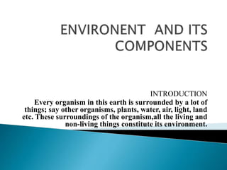 INTRODUCTION
Every organism in this earth is surrounded by a lot of
things; say other organisms, plants, water, air, light, land
etc. These surroundings of the organism,all the living and
non-living things constitute its environment.
 