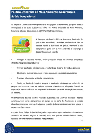 11
Política Integrada de Meio Ambiente, Segurança &
Saúde Ocupacional
As empresas Contratadas devem promover a divulgação e o atendimento, por parte de seus
empregados e de suas SUBCONTRATADAS, da Política Integrada de Meio Ambiente,
Segurança e Saúde Ocupacional da GOODYEAR Fábrica americana.
A Goodyear do Brasil – Fábrica Americana, fabricante de
pneus para automóveis, caminhões, equipamentos fora de
estrada, testes e avaliações em pneus, manifesta o seu
compromisso para com o Meio Ambiente e Segurança e
Saúde Ocupacional, visando:
• Proteger os recursos naturais, dando particular ênfase aos insumos energéticos
utilizados nos processos produtivos;
• Prevenir a poluição, principalmente a resultante do descarte de resíduos gerados;
• Identificar e controlar os perigos e riscos associados à exposição ocupacional;
• Promover o bem estar ambiental e ocupacional;
• Manter os locais de trabalho seguros e saudáveis, eliminando ou reduzindo os
perigos e riscos ocupacionais por meio de práticas e procedimentos adequados. Investir na
capacitação de funcionários a fim de prevenir a ocorrência de lesões e doenças relacionadas
ao trabalho.
O conhecimento das leis e outros requisitos subscritos pela Goodyear do Brasil – Fábrica
Americana, bem como o compromisso em cumpri-los por parte dos funcionários e pessoas
atuando em nome da empresa, traduzem o respeito da Organização para consigo própria e
para com a Comunidade.
A prática dessa Política de Gestão Integrada comprometida com a melhoria continua em um
ambiente de trabalho seguro e saudável, com uma postura ambientalmente correta,
resultará em uma melhor qualidade de vida para todos.
 