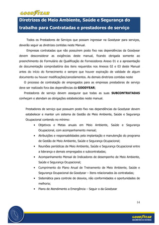 14
Diretrizes de Meio Ambiente, Saúde e Segurança do
trabalho para Contratadas e prestadores de serviço
Todos os Prestadores de Serviços que possam ingressar na Goodyear para serviços,
deverão seguir as diretrizes contidas neste Manual.
Empresas contratadas que não possuírem posto fixo nas dependências da Goodyear
devem desconsiderar as exigências deste manual, ficando obrigada somente ao
preenchimento do Formulário de Qualificação de Fornecedores Anexo 01 e a apresentação
de documentação comprobatória dos itens requeridos nos Anexos 02 e 03 deste Manual
antes do início do fornecimento e sempre que houver expiração de validade de algum
documento ou houver modificações/cancelamentos. As demais diretrizes contidas neste
O processo de contratação de empregados para as empresas prestadoras de serviço
deve ser realizado fora das dependências da GOODYEAR;
Prestadores de serviço devem assegurar que todas as suas SUBCONTRATADAS
conheçam e atendam as obrigações estabelecidas neste manual.
Prestadores de serviço que possuem posto fixo nas dependências da Goodyear devem
estabelecer e manter um sistema de Gestão de Meio Ambiente, Saúde e Segurança
Ocupacional contendo no mínimo:
• Objetivos e Metas anuais em Meio Ambiente, Saúde e Segurança
Ocupacional, com acompanhamento mensal;
• Atribuições e responsabilidades pela implantação e manutenção do programa
de Gestão de Meio Ambiente, Saúde e Segurança Ocupacional;
• Reuniões periódicas de Meio Ambiente, Saúde e Segurança Ocupacional entre
a liderança e demais empregados e subcontratadas;
• Acompanhamento Mensal de Indicadores de desempenho de Meio Ambiente,
Saúde e Segurança Ocupacional;
• Cumprimento do Plano Anual de Treinamento de Meio Ambiente, Saúde e
Segurança Ocupacional da Goodyear – Itens relacionados às contratadas;
• Sistemática para controle de desvios, não conformidades e oportunidades de
melhoria;
• Plano de Atendimento a Emergência – Seguir o da Goodyear
 
