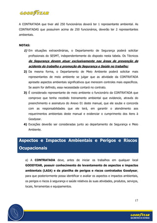 17
A CONTRATADA que tiver até 250 funcionários deverá ter 1 representante ambiental. As
CONTRATADAS que possuírem acima de 250 funcionários, deverão ter 2 representantes
ambientais.
NOTAS:
1) Em situações extraordinárias, o Departamento de Segurança poderá solicitar
profissionais do SESMT, independentemente do disposto nesta tabela. Os Técnicos
de Segurança devem atuar exclusivamente nas áreas de prevenção de
acidente do trabalho e promoção de Segurança e Saúde no trabalho;
2) Da mesma forma, o Departamento de Meio Ambiente poderá solicitar mais
representantes de meio ambiente se julgar que as atividade da CONTRATADA
apresete aspectos ambientais significativos que merecem controles mais específicos.
Se assim for definido, essa necessidade contará no contrato.
3) É considerado representante de meio ambiente o funcionário da CONTRATADA que
comprove que tenha recebido treinamento ambiental que evidencie, através do
preenchimento e assinatura do Anexo 01 deste manual, que ele soube e concorda
com as responsabilidades que ele terá, em garantir o atendimento aos
requerimentos ambientais deste manual e evidenciar o cumprimento dos itens à
Goodyear.
4) Exceções deverão ser consideradas junto ao departamento de Segurança e Meio
Ambiente.
Aspectos e Impactos Ambientais e Perigos e Riscos
Ocupacionais
a) A CONTRATADA deve, antes de iniciar os trabalhos em qualquer local
GOODYEAR, possuir conhecimento do levantamento de aspectos e impactos
ambientais (LAIA) e da planilha de perigos e riscos contratados Goodyear,
para que posteriormente possa identificar e avaliar os aspectos e impactos ambientais,
os perigos e riscos à segurança e saúde relativos às suas atividades, produtos, serviços,
locais, ferramentas e equipamentos.
 