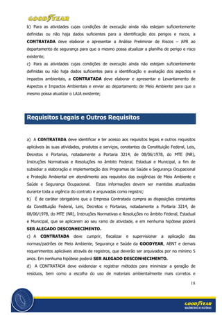 18
b) Para as atividades cujas condições de execução ainda não estejam suficientemente
definidas ou não haja dados suficientes para a identificação dos perigos e riscos, a
CONTRATADA deve elaborar e apresentar a Análise Preliminar de Riscos – APR ao
departamento de segurança para que o mesmo possa atualizar a planilha de perigo e risco
existente;
c) Para as atividades cujas condições de execução ainda não estejam suficientemente
definidas ou não haja dados suficientes para a identificação e avaliação dos aspectos e
impactos ambientais, a CONTRATADA deve elaborar e apresentar o Levantamento de
Aspectos e Impactos Ambientais e enviar ao departamento de Meio Ambiente para que o
mesmo possa atualizar o LAIA existente;
Requisitos Legais e Outros Requisitos
a) A CONTRATADA deve identificar e ter acesso aos requisitos legais e outros requisitos
aplicáveis às suas atividades, produtos e serviços, constantes da Constituição Federal, Leis,
Decretos e Portarias, notadamente a Portaria 3214, de 08/06/1978, do MTE (NR),
Instruções Normativas e Resoluções no âmbito Federal, Estadual e Municipal, a fim de
subsidiar a elaboração e implementação dos Programas de Saúde e Segurança Ocupacional
e Proteção Ambiental em atendimento aos requisitos das exigências de Meio Ambiente e
Saúde e Segurança Ocupacional. Estas informações devem ser mantidas atualizadas
durante toda a vigência do contrato e arquivadas como registro;
b) É de caráter obrigatório que a Empresa Contratada cumpra as disposições constantes
da Constituição Federal, Leis, Decretos e Portarias, notadamente a Portaria 3214, de
08/06/1978, do MTE (NR), Instruções Normativas e Resoluções no âmbito Federal, Estadual
e Municipal, que se aplicarem ao seu ramo de atividade, e em nenhuma hipótese poderá
SER ALEGADO DESCONHECIMENTO.
c) A CONTRATADA deve cumprir, fiscalizar e supervisionar a aplicação das
normas/padrões de Meio Ambiente, Segurança e Saúde da GOODYEAR, ABNT e demais
requerimentos aplicáveis através de registros, que deverão ser arquivados por no mínimo 5
anos. Em nenhuma hipótese poderá SER ALEGADO DESCONHECIMENTO.
d) A CONTRATADA deve evidenciar e registrar métodos para minimizar a geração de
resíduos, bem como a escolha do uso de materiais ambientalmente mais corretos e
 