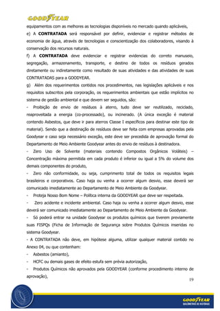 19
equipamentos com as melhores as tecnologias disponíveis no mercado quando aplicáveis,
e) A CONTRATADA será responsável por definir, evidenciar e registrar métodos de
economia de água, através de tecnologias e conscientização dos colaboradores, visando à
conservação dos recursos naturais.
f) A CONTRATADA deve evidenciar e registrar evidencias do correto manuseio,
segregação, armazenamento, transporte, e destino de todos os resíduos gerados
diretamente ou indiretamente como resultado de suas atividades e das atividades de suas
CONTRATADAS para a GOODYEAR.
g) Além dos requerimentos contidos nos procedimentos, nas legislações aplicáveis e nos
requisitos subscritos pela corporação, os requerimentos ambientais que estão implícitos no
sistema de gestão ambiental e que devem ser seguidos, são:
- Proibição de envio de resíduos à aterro, tudo deve ser reutilizado, reciclado,
reaproveitada a energia (co-processado), ou incinerado. (A única exceção é material
contendo Asbestos, que deve ir para aterros Classe I específicos para destinar este tipo de
material). Sendo que a destinação de resíduos deve ser feita com empresas aprovadas pela
Goodyear e caso seja necessário exceção, este deve ser precedida de aprovação formal do
Departamento de Meio Ambiente Goodyear antes do envio de resíduos à destinadora.
- Zero Uso de Solvente (materiais contendo Compostos Orgânicos Voláteis) –
Concentração máxima permitida em cada produto é inferior ou igual a 5% do volume dos
demais componentes do produto,
- Zero não conformidade, ou seja, cumprimento total de todos os requisitos legais
brasileiros e corporativos. Caso haja ou venha a ocorrer algum desvio, esse deverá ser
comunicado imediatamente ao Departamento de Meio Ambiente da Goodyear.
- Proteja Nosso Bom Nome – Política interna da GOODYEAR que deve ser respeitada.
- Zero acidente e incidente ambiental. Caso haja ou venha a ocorrer algum desvio, esse
deverá ser comunicado imediatamente ao Departamento de Meio Ambiente da Goodyear.
- Só poderá entrar na unidade Goodyear os produtos químicos que tiverem previamente
suas FISPQs (Ficha de Informação de Segurança sobre Produtos Químicos inseridas no
sistema Goodyear.
- A CONTRATADA não deve, em hipótese alguma, utilizar qualquer material contido no
Anexo 04, ou que contenham:
- Asbestos (amianto),
- HCFC ou demais gases de efeito estufa sem prévia autorização,
- Produtos Químicos não aprovados pela GOODYEAR (conforme procedimento interno de
aprovação),
 