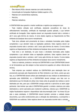 20
- Óleo Askarel (PCB) e demais materiais com anéis benzênicos,
- Concentração de Compostos Orgânicos Voláteis superior a 5%,
- Materiais com características explosivas,
- Mercúrio,
- Materiais radioativos.
A CONTRATADA deve garantir e manter evidências e registros que assegurem que:
- Toda madeira utilizada será certificada, atestando procedência de áreas de
reflorestamento licenciadas, certificado de importação quando aplicado, e que tenham
certificado de fumigação. Estes registros devem ser arquivados durante todo o contrato e
até 5 anos após término do mesmo. O envio destes registros ao Departamento de Meio
Ambiente da Goodyear deve ocorrer mensalmente.
- Toda terra utilizada será proveniente de áreas e atividades licenciadas pelos órgãos
competentes e que atendam todas as legislações aplicáveis. Estes registros devem ser
arquivados durante todo o contrato e até 5 anos após término do mesmo. O envio destes
registros ao Departamento de Meio Ambiente da Goodyear deve ocorrer mensalmente.
- Toda terra a ser destinada, irá para locais e atividades licenciadas pelos órgãos
competentes e que atendam todas as legislações aplicáveis. Estes registros devem ser
arquivados durante todo o contrato e até 5 anos após término do mesmo. O envio destes
registros ao Departamento de Meio Ambiente da Goodyear deve ocorrer mensalmente.
- Todos os materiais, produtos e serviços da CONTRATADA e suas CONTRATADAS devem
vir de fornecedores que não estejam na lista nacional de suspeitos em utilizar mão-de-obra
escrava,
- Toda empresa que receberá resíduos da CONTRATADA para destinação deve ser
previamente aprovado pelo Departamento de Meio Ambiente e por Akron, sendo que para
isso, ou a CONTRATADA deverá utilizar para destinação de seus resíduos os destinadores já
aprovados pela GOODYEAR, ou a CONTRATADA deverá entregar uma lista com os
destinadores que há intenção de utilizar dois meses antes da geração dos resíduos a serem
destinados por eles, para que a GOODYEAR consiga avalia-los e aprová-los se assim julgar
pertinente. Vale lembrar que cabe à CONTRATADA garantir o contato e abertura com estes
destinadores a serem aprovados para receberem auditorias, vistorias que a GOODYEAR ou
órgãos fiscalizadores requerer e disponibilizar toda documentação (vide * do Anexo 03) por
esta e esses solicitados. A CONTRATADA deverá também controlar a validade desses
documentos, que serão condicionantes para a utilização dos destinadores, e acompanhar a
GOODYEAR nas auditorias. Estes registros devem ser arquivados durante todo o contrato
 
