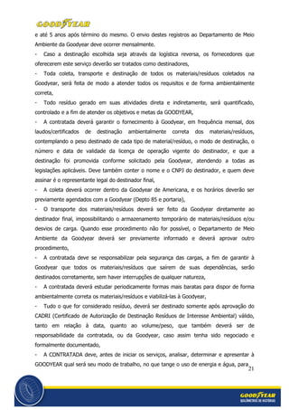 21
e até 5 anos após término do mesmo. O envio destes registros ao Departamento de Meio
Ambiente da Goodyear deve ocorrer mensalmente.
- Caso a destinação escolhida seja através da logística reversa, os fornecedores que
oferecerem este serviço deverão ser tratados como destinadores,
- Toda coleta, transporte e destinação de todos os materiais/resíduos coletados na
Goodyear, será feita de modo a atender todos os requisitos e de forma ambientalmente
correta,
- Todo resíduo gerado em suas atividades direta e indiretamente, será quantificado,
controlado e a fim de atender os objetivos e metas da GOODYEAR,
- A contratada deverá garantir o fornecimento à Goodyear, em frequência mensal, dos
laudos/certificados de destinação ambientalmente correta dos materiais/resíduos,
contemplando o peso destinado de cada tipo de material/resíduo, o modo de destinação, o
número e data de validade da licença de operação vigente do destinador, e que a
destinação foi promovida conforme solicitado pela Goodyear, atendendo a todas as
legislações aplicáveis. Deve também conter o nome e o CNPJ do destinador, e quem deve
assinar é o representante legal do destinador final,
- A coleta deverá ocorrer dentro da Goodyear de Americana, e os horários deverão ser
previamente agendados com a Goodyear (Depto 85 e portaria),
- O transporte dos materiais/resíduos deverá ser feito da Goodyear diretamente ao
destinador final, impossibilitando o armazenamento temporário de materiais/resíduos e/ou
desvios de carga. Quando esse procedimento não for possível, o Departamento de Meio
Ambiente da Goodyear deverá ser previamente informado e deverá aprovar outro
procedimento,
- A contratada deve se responsabilizar pela segurança das cargas, a fim de garantir à
Goodyear que todos os materiais/resíduos que saírem de suas dependências, serão
destinados corretamente, sem haver interrupções de qualquer natureza,
- A contratada deverá estudar periodicamente formas mais baratas para dispor de forma
ambientalmente correta os materiais/resíduos e viabilizá-las à Goodyear,
- Tudo o que for considerado resíduo, deverá ser destinado somente após aprovação do
CADRI (Certificado de Autorização de Destinação Resíduos de Interesse Ambiental) válido,
tanto em relação à data, quanto ao volume/peso, que também deverá ser de
responsabilidade da contratada, ou da Goodyear, caso assim tenha sido negociado e
formalmente documentado,
- A CONTRATADA deve, antes de iniciar os serviços, analisar, determinar e apresentar à
GOODYEAR qual será seu modo de trabalho, no que tange o uso de energia e água, para
 
