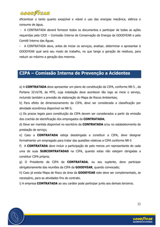 22
eficientizar o tanto quanto exeqüível e viável o uso das energias mecânica, elétrica e
consumo de água,
- A CONTRATADA deverá fornecer todos os documentos e participar de todas as ações
requeridas pela CICE – Comissão Interna de Conservação de Energia da GOODYEAR e pelo
Comitê Interno das Águas.
- A CONTRATADA deve, antes de iniciar os serviços, analisar, determinar e apresentar à
GOODYEAR qual será seu modo de trabalho, no que tange a geração de resíduos, para
reduzir ao máximo a geração dos mesmos.
CIPA – Comissão Interna de Prevenção a Acidentes
a) A CONTRATADA deve apresentar um plano de constituição da CIPA, conforme NR-5 , da
Portaria 3214/78, do MTE, cuja instalação deve acontecer tão logo se inicie o serviço,
incluindo também a previsão de elaboração do Mapa de Riscos Ambientais;
b) Para efeito de dimensionamento da CIPA, deve ser considerada a classificação por
atividade econômica disponível na NR-5;
c) Os prazos legais para constituição da CIPA devem ser considerados a partir da emissão
dos crachás de identificação dos empregados da CONTRATADA;
d) Deve ser mantida disponível no escritório da CONTRATADA e/ou no estabelecimento de
prestação de serviço;
e) Caso a CONTRATADA esteja desobrigada a constituir a CIPA, deve designar
formalmente um empregado para tratar das questões relativas a CIPA conforme NR-5
f) A CONTRATADA deve incluir a participação de pelo menos um representante de cada
uma de suas SUBCONTRATADAS na CIPA, quando estas não estejam obrigadas a
constituir CIPA própria;
g) O Presidente da CIPA da CONTRATADA, ou seu suplente, deve participar
obrigatoriamente das reuniões da CIPA da GOODYEAR, quando convocado;
h) Caso já exista Mapa de Risco da área da GOODYEAR este deve ser complementado, se
necessário, para as atividades fins do contrato.
i) A empresa CONTRATADA ao seu caráter pode participar junto aos demais terceiros.
 