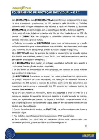 23
EQUIPAMENTO DE PROTEÇÃO INDIVIDUAL – E.P.I
a) A CONTRATADA e suas SUBCONTRATADAS devem fornecer obrigatoriamente a todos
os seus empregados, gratuitamente, os EPI aprovados pelo Ministério do Trabalho,
conforme estes se façam necessários pela natureza e riscos do ambiente ou atividades
CONTRATADAS, em conformidade com as especificações da NR-6, da Portaria 3214/78;
b) As suspensões dos trabalhos motivadas pela falta de observância do uso de EPI, não
eximem a CONTRATADA das obrigações e penalidades constantes das cláusulas do
contrato, referentes a prazo e multas;
c) Todos os empregados da CONTRATADA devem usar os equipamentos de proteção
individual necessários para o desempenho de suas atividades. Nas áreas operacionais deve
usar, no mínimo, óculos de segurança, protetor auricular e calçado de segurança;
d) A CONTRATADA deve dar primazia às medidas e equipamentos de proteção coletiva
aplicáveis às suas atividades, adotando o uso de EPI como medida complementar a estas e
para atender a situações de emergência;
e) A CONTRATADA deve manter em estoque, quantitativo suficiente para garantir a
continuidade de execução dos serviços contratados;
f) Os EPI devem ser armazenados em local apropriado, em separado de outros materiais
que não sejam de segurança;
g) A CONTRATADA deve manter um arquivo com registros da entrega dos equipamentos
de proteção individual para cada empregado, das reposições de elementos filtrantes e
substituição dos EPI durante a vigência do contrato, assim como dos treinamentos dos
empregados quanto ao uso e manutenção dos EPI, podendo ser verificados quando de
interesse da GOODYEAR;
h) Os EPI que possam ser reutilizados, desde que respeitado o prazo de vida útil e a
exceção de calçados de segurança, carneira de capacete e protetor auricular de inserção,
devem ser higienizados por processo de limpeza e desinfecção comprovadamente eficaz,
que não provoque danos ao equipamento e após, cada um deve ser acondicionado em saco
plástico para futura utilização;
i) Quando da realização dos serviços na GOODYEAR , os uniformes devem estar limpos e
isentos de rasgos.
j) Para trabalhos específicos deverão ser providenciados EPI’S´s apropriados.
k) Para trabalhos com eletricidade os contratados devem estar paramentados com
vestimenta apropriada, (contra arco-voltaico) conforme rege NR 10.
 