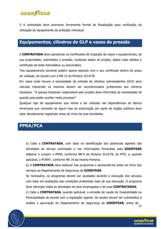 24
l) A contratada deve promover ferramenta formal de fiscalização para verificação da
utilização do equipamento de proteção individual.
Equipamentos, cilindros de GLP e vasos de pressão
A CONTRATADA deve apresentar os Certificados de Inspeção de vasos e equipamentos, de
sua propriedade, submetidos à pressão, contendo dados de projeto, dados reais obtidos e
certificado de teste hidrostático ou pneumático.
Tais equipamentos somente podem operar estando com o seu certificado dentro do prazo
de validade, de acordo com a NR-13 da Portaria 3214/78.
Em casos onde houver a necessidade da entrada de cilindros sobressalentes (GLP) para
veículos industriais os mesmos devem ser acondicionados juntamente aos cilindros
Goodyear. “A pessoa Goodyear responsável pelo projeto deve informada da necessidade da
guarda para poder auxiliar neste processo”
Qualquer tipo de equipamento que venha a ser utilizado nas dependências da fabrica
Americana que necessite de algum tipo de autorização por parte de órgãos públicos deve
estar devidamente registrado antes do inicio de suas atividades.
PPRA/PCA
a) Cabe a CONTRATADA, com base na identificação dos potenciais agentes das
atividades do serviço contratado e nas informações fornecidas pela GOODYEAR
elaborar e cumprir o PPRA, conforme NR-9 da Portaria 3214/78, do MTE, e, quando
aplicável, o PCMAT, conforme NR 18 da mesma Portaria;
b) A CONTRATADA deve elaborar tais programas e apresentá-los antes do início dos
serviços ao Departamento de Segurança da GOODYEAR.
Se necessário, os programas devem ser ajustados durante a execução dos serviços
com base em avaliações das condições ambientais reais de sua execução. O programa
deve abranger todas as atividades de seus empregados e de suas CONTRATADAS;
c) Cabe a CONTRATADA, quando aplicável, a emissão de Laudo de Insalubridade ou
Periculosidade de acordo com a legislação vigente. Os laudos devem ser submetidos à
análise e aprovação do Departamento de Segurança da GOODYEAR, antes de
 