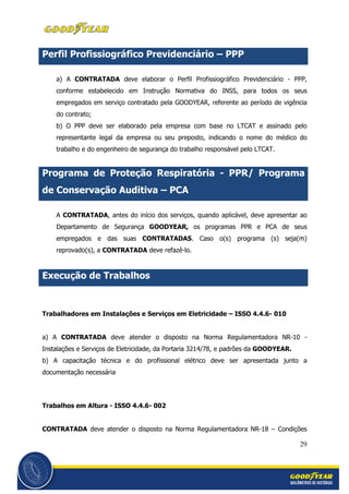 29
Perfil Profissiográfico Previdenciário – PPP
a) A CONTRATADA deve elaborar o Perfil Profissiográfico Previdenciário - PPP,
conforme estabelecido em Instrução Normativa do INSS, para todos os seus
empregados em serviço contratado pela GOODYEAR, referente ao período de vigência
do contrato;
b) O PPP deve ser elaborado pela empresa com base no LTCAT e assinado pelo
representante legal da empresa ou seu preposto, indicando o nome do médico do
trabalho e do engenheiro de segurança do trabalho responsável pelo LTCAT.
Programa de Proteção Respiratória - PPR/ Programa
de Conservação Auditiva – PCA
A CONTRATADA, antes do início dos serviços, quando aplicável, deve apresentar ao
Departamento de Segurança GOODYEAR, os programas PPR e PCA de seus
empregados e das suas CONTRATADAS. Caso o(s) programa (s) seja(m)
reprovado(s), a CONTRATADA deve refazê-lo.
Execução de Trabalhos
Trabalhadores em Instalações e Serviços em Eletricidade – ISSO 4.4.6- 010
a) A CONTRATADA deve atender o disposto na Norma Regulamentadora NR-10 -
Instalações e Serviços de Eletricidade, da Portaria 3214/78, e padrões da GOODYEAR.
b) A capacitação técnica e do profissional elétrico deve ser apresentada junto a
documentação necessária
Trabalhos em Altura - ISSO 4.4.6- 002
CONTRATADA deve atender o disposto na Norma Regulamentadora NR-18 – Condições
 