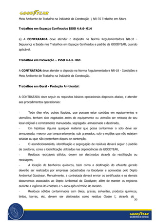 30
Meio Ambiente de Trabalho na Indústria da Construção / NR-35 Trabalho em Altura
Trabalhos em Espaços Confinados ISSO 4.4.6- 014
a) A CONTRATADA deve atender o disposto na Norma Regulamentadora NR-33 -
Segurança e Saúde nos Trabalhos em Espaços Confinados e padrão da GOODYEAR, quando
aplicável.
Trabalhos em Escavação – ISSO 4.4.6- 061
A CONTRATADA deve atender o disposto na Norma Regulamentadora NR-18 - Condições e
Meio Ambiente de Trabalho na Indústria da Construção.
Trabalhos em Geral - Proteção Ambiental:
A CONTRATADA deve seguir os requisitos básicos operacionais dispostos abaixo, e atender
aos procedimentos operacionais:
- Todo óleo e/ou outros líquidos, que possam estar contidos em equipamentos e
utensílios, tenham sido esgotados antes do equipamento ou utensílio ser retirado de seu
local original e corretamente manuseado, segregado, armazenado e destinado,
- Em hipótese alguma qualquer material que possa contaminar o solo deve ser
armazenado, mesmo que temporariamente, sob gramados, solo e regiões que não estejam
seladas ou que não contenham diques de contenção,
- O acondicionamento, identificação e segregação de resíduos deverá seguir o padrão
de coletores, cores e identificação utilizados nas dependências da GOODYEAR,
- Resíduos recicláveis sólidos, devem ser destinados através da reutilização ou
reciclagem,
- A locação de banheiros químicos, bem como a destinação do efluente gerado
deverão ser realizados por empresas cadastradas na Goodyear e aprovadas pelo Depto
Ambiental Goodyear. Mensalmente, a contratada deverá enviar os certificados e os demais
documentos associados ao Depto Ambiental da Goodyear; além de manter os registros
durante a vigência do contrato e 5 anos após término do mesmo.
- Resíduos sólidos contaminados com óleos, graxas, solventes, produtos químicos,
tintas, borras, etc, devem ser destinados como resíduo Classe I, através do
 