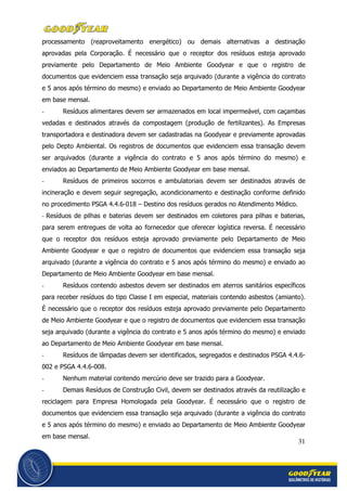 31
processamento (reaproveitamento energético) ou demais alternativas a destinação
aprovadas pela Corporação. É necessário que o receptor dos resíduos esteja aprovado
previamente pelo Departamento de Meio Ambiente Goodyear e que o registro de
documentos que evidenciem essa transação seja arquivado (durante a vigência do contrato
e 5 anos após término do mesmo) e enviado ao Departamento de Meio Ambiente Goodyear
em base mensal.
- Resíduos alimentares devem ser armazenados em local impermeável, com caçambas
vedadas e destinados através da compostagem (produção de fertilizantes). As Empresas
transportadora e destinadora devem ser cadastradas na Goodyear e previamente aprovadas
pelo Depto Ambiental. Os registros de documentos que evidenciem essa transação devem
ser arquivados (durante a vigência do contrato e 5 anos após término do mesmo) e
enviados ao Departamento de Meio Ambiente Goodyear em base mensal.
- Resíduos de primeiros socorros e ambulatoriais devem ser destinados através de
incineração e devem seguir segregação, acondicionamento e destinação conforme definido
no procedimento PSGA 4.4.6-018 – Destino dos resíduos gerados no Atendimento Médico.
- Resíduos de pilhas e baterias devem ser destinados em coletores para pilhas e baterias,
para serem entregues de volta ao fornecedor que oferecer logística reversa. É necessário
que o receptor dos resíduos esteja aprovado previamente pelo Departamento de Meio
Ambiente Goodyear e que o registro de documentos que evidenciem essa transação seja
arquivado (durante a vigência do contrato e 5 anos após término do mesmo) e enviado ao
Departamento de Meio Ambiente Goodyear em base mensal.
- Resíduos contendo asbestos devem ser destinados em aterros sanitários específicos
para receber resíduos do tipo Classe I em especial, materiais contendo asbestos (amianto).
É necessário que o receptor dos resíduos esteja aprovado previamente pelo Departamento
de Meio Ambiente Goodyear e que o registro de documentos que evidenciem essa transação
seja arquivado (durante a vigência do contrato e 5 anos após término do mesmo) e enviado
ao Departamento de Meio Ambiente Goodyear em base mensal.
- Resíduos de lâmpadas devem ser identificados, segregados e destinados PSGA 4.4.6-
002 e PSGA 4.4.6-008.
- Nenhum material contendo mercúrio deve ser trazido para a Goodyear.
- Demais Resíduos de Construção Civil, devem ser destinados através da reutilização e
reciclagem para Empresa Homologada pela Goodyear. É necessário que o registro de
documentos que evidenciem essa transação seja arquivado (durante a vigência do contrato
e 5 anos após término do mesmo) e enviado ao Departamento de Meio Ambiente Goodyear
em base mensal.
 
