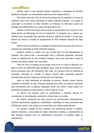 32
- Destinar todos os seus efluentes líquidos respeitando a segregação de efluentes
líquidos da Goodyear e os contaminados, destiná-los como resíduos Classe I.
- Não realizar poda e/ou corte de árvores de qualquer tipo de vegetação ou árvores de
vegetação nativa sem prévia autorização do Depto Ambiental Goodyear, que julgará se
autorização da Secretária do Meio Ambiente da Prefeitura de Americana deverá ser
solicitada pela CONTRATADA e se a poda será aprovada ou não.
- Realizar o controle de fumaça preta de todos os equipamentos e/ou veículos do ciclo
Diesel através da Metodologia do Anel de Ringelmann. É necessário que o registro que
evidencie essa monitoração seja arquivado (durante a vigência do contrato e 5 anos após
término do mesmo) e enviado ao Departamento de Meio Ambiente Goodyear em base
mensal.
- Nenhum tipo de construção ou instalação de equipamentos de grande porte deve ser
realizada sem autorização do Depto Ambiental Goodyear.
- Qualquer material ou resíduo que seja enviado para fora das dependências da
Goodyear deve possuir toda a documentação fiscal e ambiental apropriada, aprovação
formal do Departamento de Meio Ambiente Goodyear, não sendo autorizado o envio de
amostras de qualquer espécie sem autorização.
- Antes de iniciar os trabalhos de escavação, deve-se ter em mãos os desenhos com
todas as linhas da GOODYEAR (Gás, Nitrogênio, Água, redes de drenagem de efluentes, e
demais tubulações) para não impactá-las. Além disso, só é possível iniciar os trabalhos de
escavação, perfuração ou cravação de estacas somente após autorização específica
fornecida pelas Áreas de: Segurança, Manutenção e de Engenharia,
- Isolar os locais destinados às atividades de pinturas, devendo possuir controle
ambiental da atividade, ou seja, contenção adequada para evitar que qualquer vazamento
seja encaminhado para as galerias adequadas, sendo que nenhum líquido poderá ser
descartado nas galerias de águas pluviais, a não ser água de chuva,
- Ao término dos serviços, todos os equipamentos e materiais deverão ser
armazenados em local adequado, mantendo o canteiro limpo e arrumado,
- Os resíduos resultantes das obras deverão ser acondicionados adequadamente,
conforme requerimentos legislativos e GOODYEAR, e destinados em locais autorizados pela
CETESB para receber o tipo resíduo a ser descartado, com CADRI quando aplicável,
- Em qualquer situação de risco ambiental não previamente previsto e mitigado,
acidente ambiental, e comunicação de órgãos ambientais e públicos, o Departamento de
Meio Ambiente Goodyear deve ser imediatamente comunicado, via telefone, pager ou
pessoalmente,
 