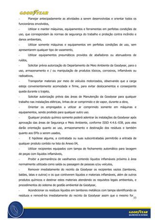 33
- Planejar antecipadamente as atividades a serem desenvolvidas e orientar todos os
funcionários envolvidos,
- Utilizar e manter máquinas, equipamentos e ferramentas em perfeitas condições de
uso, que correspondam às normas de segurança do trabalho e proteção contra incêndio e
danos ambientais,
- Utilizar somente máquinas e equipamentos em perfeitas condições de uso, sem
apresentarem qualquer tipo de vazamento,
- Utilizar equipamentos pneumáticos providos de abafadores ou atenuadores de
ruídos,
- Solicitar prévia autorização do Departamento de Meio Ambiente da Goodyear, para o
uso, armazenamento e / ou manipulação de produtos tóxicos, corrosivos, inflamáveis ou
radioativos,
- Transportar materiais por meio de veículos motorizados, observando que a carga
esteja convenientemente acomodada e firme, para evitar deslocamentos e conseqüente
queda durante o trajeto,
- Solicitar autorização prévia das áreas de Manutenção da Goodyear para qualquer
trabalho nas instalações elétricas, linhas de ar comprimido e de vapor, durante a obra,
- Orientar os empregados a utilizar ar comprimido somente em máquinas e
equipamentos, sendo proibido para qualquer outro uso.
- Qualquer produto químico somente poderá adentrar às instalações da Goodyear após
aprovação das áreas de Segurança e Meio Ambiente, conforme ISSO 4.4.6.-038, pois eles
darão orientação quanto ao uso, armazenamento e destinação dos resíduos e também
quanto aos EPIs a serem usados,
- E hipótese alguma, a contratada ou suas subcontratadas permitirão a entrada de
qualquer produto contido na lista do Anexo 04,
- Utilizar recipientes equipados com tampa de fechamento automático para lavagem
de peças com líquidos inflamáveis,
- Proibir a permanência de vasilhames contendo líquidos inflamáveis próximo à área
normalmente utilizada como saída ou passagem de pessoas e/ou veículos,
- Remover imediatamente do recinto da Goodyear os recipientes vazios (tambores,
baldes, latas e outros) e os que contiverem líquidos e materiais inflamáveis, além de outros
produtos químicos e destinar estes materiais atendendo os requisitos legais ambientais, e
procedimentos do sistema de gestão ambiental da Goodyear,
- Acondicionar os resíduos líquidos em tambores metálicos com tampa identificando os
resíduos e removê-los imediatamente do recinto da Goodyear assim que o mesmo for
 