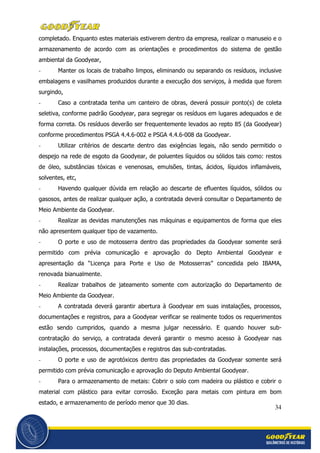 34
completado. Enquanto estes materiais estiverem dentro da empresa, realizar o manuseio e o
armazenamento de acordo com as orientações e procedimentos do sistema de gestão
ambiental da Goodyear,
- Manter os locais de trabalho limpos, eliminando ou separando os resíduos, inclusive
embalagens e vasilhames produzidos durante a execução dos serviços, à medida que forem
surgindo,
- Caso a contratada tenha um canteiro de obras, deverá possuir ponto(s) de coleta
seletiva, conforme padrão Goodyear, para segregar os resíduos em lugares adequados e de
forma correta. Os resíduos deverão ser frequentemente levados ao repto 85 (da Goodyear)
conforme procedimentos PSGA 4.4.6-002 e PSGA 4.4.6-008 da Goodyear.
- Utilizar critérios de descarte dentro das exigências legais, não sendo permitido o
despejo na rede de esgoto da Goodyear, de poluentes líquidos ou sólidos tais como: restos
de óleo, substâncias tóxicas e venenosas, emulsões, tintas, ácidos, líquidos inflamáveis,
solventes, etc,
- Havendo qualquer dúvida em relação ao descarte de efluentes líquidos, sólidos ou
gasosos, antes de realizar qualquer ação, a contratada deverá consultar o Departamento de
Meio Ambiente da Goodyear.
- Realizar as devidas manutenções nas máquinas e equipamentos de forma que eles
não apresentem qualquer tipo de vazamento.
- O porte e uso de motosserra dentro das propriedades da Goodyear somente será
permitido com prévia comunicação e aprovação do Depto Ambiental Goodyear e
apresentação da “Licença para Porte e Uso de Motosserras” concedida pelo IBAMA,
renovada bianualmente.
- Realizar trabalhos de jateamento somente com autorização do Departamento de
Meio Ambiente da Goodyear.
- A contratada deverá garantir abertura à Goodyear em suas instalações, processos,
documentações e registros, para a Goodyear verificar se realmente todos os requerimentos
estão sendo cumpridos, quando a mesma julgar necessário. E quando houver sub-
contratação do serviço, a contratada deverá garantir o mesmo acesso à Goodyear nas
instalações, processos, documentações e registros das sub-contratadas.
- O porte e uso de agrotóxicos dentro das propriedades da Goodyear somente será
permitido com prévia comunicação e aprovação do Deputo Ambiental Goodyear.
- Para o armazenamento de metais: Cobrir o solo com madeira ou plástico e cobrir o
material com plástico para evitar corrosão. Exceção para metais com pintura em bom
estado, e armazenamento de período menor que 30 dias.
 