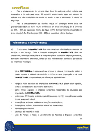 35
- Para o abastecimento de veículos: Com dique de contenção móvel embaixo das
mangueiras e de onde pode vazar. Só permitido abastecimento sobre solo exposto de
veículos que não movimentam facilmente no asfalto e com o aterramento e válvula de
segurança.
- Para o armazenamento de líquidos: Dique de contenção móvel deve ser
providenciado (110% do maior volume armazenado em áreas sem abrigo). Ex: 5 tambores
de 200L – 220L de capacidade mínima do dique. (100% do maior volume armazenado em
áreas cobertas). Ex: 5 tambores de 200L – 200L de capacidade mínima do dique.
Treinamento e Envolvimento
a) O empregado da CONTRATADA deve estar capacitado e habilitado para executar os
serviços a seu encargo. Todo e qualquer empregado da CONTRATADA deve ser
alfabetizado, com capacidade para ler e interpretar placas e avisos de segurança industrial,
bem como informativos ambientais, sendo que esta habilidade será constatada por ocasião
da palestra de integração;
b) A CONTRATADA é responsável por orientar e ministrar treinamento prático e
teórico durante a vigência do contrato, a todos os seus empregados e de suas
CONTRATADAS, compreendendo, no mínimo, os seguintes itens:
- Perigos e riscos aos quais os empregados da CONTRATADA podem estar expostos,
tanto da atividade como do ambiente de trabalho;
- Como mitigar Aspectos e Impactos Ambientais relacionados às atividades dos
empregados da CONTRATADA;
- Uniformes e EPI (inclui a proteção respiratória prevista no PPR) necessários para cada
tipo de serviços e/ou local;
- Prevenção de acidentes, incidentes e situações de emergência;
- Prevenção de incêndio, abandono de áreas e uso de extintores;
- Permissão para Trabalho;
- Liberação de Trabalho de Risco
- Lista de Perigos e Riscos e Levantamento de Aspectos e Impactos Ambientais
 