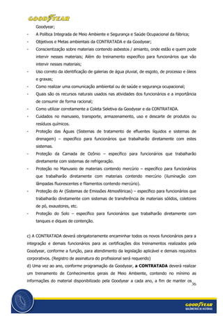36
Goodyear;
- A Política Integrada de Meio Ambiente e Segurança e Saúde Ocupacional da fábrica;
- Objetivos e Metas ambientais da CONTRATADA e da Goodyear;
- Conscientização sobre materiais contendo asbestos / amianto, onde estão e quem pode
intervir nesses materiais; Além do treinamento específico para funcionários que vão
intervir nesses materiais;
- Uso correto da identificação de galerias de água pluvial, de esgoto, de processo e óleos
e graxas;
- Como realizar uma comunicação ambiental ou de saúde e segurança ocupacional;
- Quais são os recursos naturais usados nas atividades dos funcionários e a importância
de consumir de forma racional;
- Como utilizar corretamente a Coleta Seletiva da Goodyear e da CONTRATADA.
- Cuidados no manuseio, transporte, armazenamento, uso e descarte de produtos ou
resíduos químicos.
- Proteção das Águas (Sistemas de tratamento de efluentes líquidos e sistemas de
drenagem) – específico para funcionários que trabalharão diretamente com estes
sistemas.
- Proteção da Camada de Ozônio – específico para funcionários que trabalharão
diretamente com sistemas de refrigeração.
- Proteção no Manuseio de materiais contendo mercúrio – específico para funcionários
que trabalharão diretamente com materiais contendo mercúrio (iluminação com
lâmpadas fluorescentes e filamentos contendo mercúrio).
- Proteção do Ar (Sistemas de Emissões Atmosféricas) – específico para funcionários que
trabalharão diretamente com sistemas de transferência de materiais sólidos, coletores
de pó, exaustores, etc.
- Proteção do Solo – específico para funcionários que trabalharão diretamente com
tanques e diques de contenção.
c) A CONTRATADA deverá obrigatoriamente encaminhar todos os novos funcionários para a
integração e demais funcionários para as certificações dos treinamentos realizados pela
Goodyear, conforme a função, para atendimento da legislação aplicável e demais requisitos
corporativos. (Registro de assinatura do profissional será requerido)
d) Uma vez ao ano, conforme programação da Goodyear, a CONTRATADA deverá realizar
um treinamento de Conhecimentos gerais de Meio Ambiente, contendo no mínimo as
informações do material disponibilizado pela Goodyear a cada ano, a fim de manter os
 