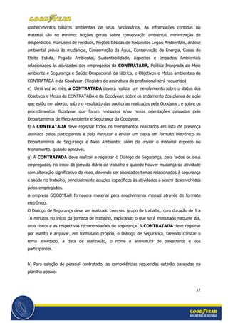 37
conhecimentos básicos ambientais de seus funcionários. As informações contidas no
material são no mínimo: Noções gerais sobre conservação ambiental, minimização de
desperdícios, manuseio de resíduos, Noções básicas de Requisitos Legais Ambientais, análise
ambiental prévia às mudanças, Conservação da Água, Conservação de Energia, Gases do
Efeito Estufa, Pegada Ambiental, Sustentabilidade, Aspectos e Impactos Ambientais
relacionados às atividades dos empregados da CONTRATADA, Política Integrada de Meio
Ambiente e Segurança e Saúde Ocupacional da fábrica, e Objetivos e Metas ambientais da
CONTRATADA e da Goodyear. (Registro de assinatura do profissional será requerido)
e) Uma vez ao mês, a CONTRATADA deverá realizar um envolvimento sobre o status dos
Objetivos e Metas da CONTRATADA e da Goodyear; sobre os andamento dos planos de ação
que estão em aberto; sobre o resultado das auditorias realizadas pela Goodyear; e sobre os
procedimentos Goodyear que foram revisados e/ou novas orientações passadas pelo
Departamento de Meio Ambiente e Segurança da Goodyear.
f) A CONTRATADA deve registrar todos os treinamentos realizados em lista de presença
assinada pelos participantes e pelo instrutor e enviar um copia em formato eletrônico ao
Departamento de Segurança e Meio Ambiente; além de enviar o material exposto no
treinamento, quando aplicável.
g) A CONTRATADA deve realizar e registrar o Diálogo de Segurança, para todos os seus
empregados, no início da jornada diária de trabalho e quando houver mudança de atividade
com alteração significativa do risco, devendo ser abordados temas relacionados à segurança
e saúde no trabalho, principalmente aqueles específicos às atividades a serem desenvolvidas
pelos empregados.
A empresa GOODYEAR fornecera material para envolvimento mensal através de formato
eletrônico.
O Dialogo de Segurança deve ser realizado com seu grupo de trabalho, com duração de 5 a
10 minutos no início da jornada de trabalho, explicando o que será executado naquele dia,
seus riscos e as respectivas recomendações de segurança. A CONTRATADA deve registrar
por escrito e arquivar, em formulário próprio, o Diálogo de Segurança, fazendo constar o
tema abordado, a data de realização, o nome e assinatura do palestrante e dos
participantes.
h) Para seleção de pessoal contratado, as competências requeridas estarão baseadas na
planilha abaixo:
 