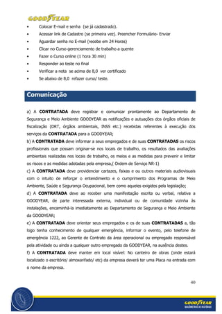 40
• Colocar E-mail e senha (se já cadastrado).
• Acessar link de Cadastro (se primeira vez). Preencher Formulário- Enviar
• Aguardar senha no E-mail (recebe em 24 Horas)
• Clicar no Curso gerenciamento de trabalho a quente
• Fazer o Curso online (1 hora 30 min)
• Responder ao teste no final
• Verificar a nota se acima de 8,0 ver certificado
• Se abaixo de 8,0 refazer curso/ teste.
Comunicação
a) A CONTRATADA deve registrar e comunicar prontamente ao Departamento de
Segurança e Meio Ambiente GOODYEAR as notificações e autuações dos órgãos oficiais de
fiscalização (DRT, órgãos ambientais, INSS etc.) recebidas referentes à execução dos
serviços da CONTRATADA para a GOODYEAR;
b) A CONTRATADA deve informar a seus empregados e de suas CONTRATADAS os riscos
profissionais que possam originar-se nos locais de trabalho, os resultados das avaliações
ambientais realizadas nos locais de trabalho, os meios e as medidas para prevenir e limitar
os riscos e as medidas adotadas pela empresa,( Ordem de Serviço NR-1)
c) A CONTRATADA deve providenciar cartazes, faixas e ou outros materiais audiovisuais
com o intuito de reforçar o entendimento e o cumprimento dos Programas de Meio
Ambiente, Saúde e Segurança Ocupacional, bem como aqueles exigidos pela legislação;
d) A CONTRATADA deve ao receber uma manifestação escrita ou verbal, relativa a
GOODYEAR, de parte interessada externa, individual ou de comunidade vizinha às
instalações, encaminhá-la imediatamente ao Departamento de Segurança e Meio Ambiente
da GOODYEAR;
e) A CONTRATADA deve orientar seus empregados e os de suas CONTRATADAS a, tão
logo tenha conhecimento de qualquer emergência, informar o evento, pelo telefone de
emergência 1222, ao Gerente de Contrato da área operacional ou empregado responsável
pela atividade ou ainda a qualquer outro empregado da GOODYEAR, na ausência destes.
f) A CONTRATADA deve manter em local visível: No canteiro de obras (onde estará
localizado o escritório/ almoxarifado/ etc) da empresa deverá ter uma Placa na entrada com
o nome da empresa.
 