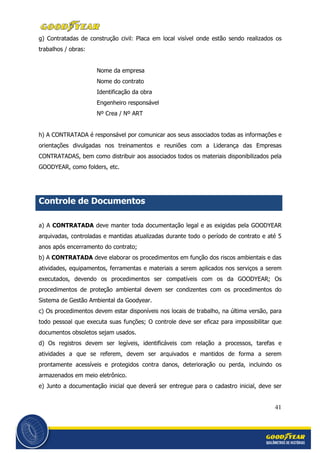41
g) Contratadas de construção civil: Placa em local visível onde estão sendo realizados os
trabalhos / obras:
Nome da empresa
Nome do contrato
Identificação da obra
Engenheiro responsável
Nº Crea / Nº ART
h) A CONTRATADA é responsável por comunicar aos seus associados todas as informações e
orientações divulgadas nos treinamentos e reuniões com a Liderança das Empresas
CONTRATADAS, bem como distribuir aos associados todos os materiais disponibilizados pela
GOODYEAR, como folders, etc.
Controle de Documentos
a) A CONTRATADA deve manter toda documentação legal e as exigidas pela GOODYEAR
arquivadas, controladas e mantidas atualizadas durante todo o período de contrato e até 5
anos após encerramento do contrato;
b) A CONTRATADA deve elaborar os procedimentos em função dos riscos ambientais e das
atividades, equipamentos, ferramentas e materiais a serem aplicados nos serviços a serem
executados, devendo os procedimentos ser compatíveis com os da GOODYEAR; Os
procedimentos de proteção ambiental devem ser condizentes com os procedimentos do
Sistema de Gestão Ambiental da Goodyear.
c) Os procedimentos devem estar disponíveis nos locais de trabalho, na última versão, para
todo pessoal que executa suas funções; O controle deve ser eficaz para impossibilitar que
documentos obsoletos sejam usados.
d) Os registros devem ser legíveis, identificáveis com relação a processos, tarefas e
atividades a que se referem, devem ser arquivados e mantidos de forma a serem
prontamente acessíveis e protegidos contra danos, deterioração ou perda, incluindo os
armazenados em meio eletrônico.
e) Junto a documentação inicial que deverá ser entregue para o cadastro inicial, deve ser
 