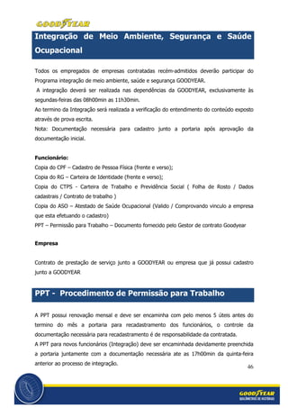 46
Integração de Meio Ambiente, Segurança e Saúde
Ocupacional
Todos os empregados de empresas contratadas recém-admitidos deverão participar do
Programa integração de meio ambiente, saúde e segurança GOODYEAR.
A integração deverá ser realizada nas dependências da GOODYEAR, exclusivamente às
segundas-feiras das 08h00min as 11h30min.
Ao termino da Integração será realizada a verificação do entendimento do conteúdo exposto
através de prova escrita.
Nota: Documentação necessária para cadastro junto a portaria após aprovação da
documentação inicial.
Funcionário:
Copia do CPF – Cadastro de Pessoa Física (frente e verso);
Copia do RG – Carteira de Identidade (frente e verso);
Copia do CTPS - Carteira de Trabalho e Previdência Social ( Folha de Rosto / Dados
cadastrais / Contrato de trabalho )
Copia do ASO – Atestado de Saúde Ocupacional (Valido / Comprovando vinculo a empresa
que esta efetuando o cadastro)
PPT – Permissão para Trabalho – Documento fornecido pelo Gestor de contrato Goodyear
Empresa
Contrato de prestação de serviço junto a GOODYEAR ou empresa que já possui cadastro
junto a GOODYEAR
PPT - Procedimento de Permissão para Trabalho
A PPT possui renovação mensal e deve ser encaminha com pelo menos 5 úteis antes do
termino do mês a portaria para recadastramento dos funcionários, o controle da
documentação necessária para recadastramento é de responsabilidade da contratada.
A PPT para novos funcionários (Integração) deve ser encaminhada devidamente preenchida
a portaria juntamente com a documentação necessária ate as 17h00min da quinta-feira
anterior ao processo de integração.
 