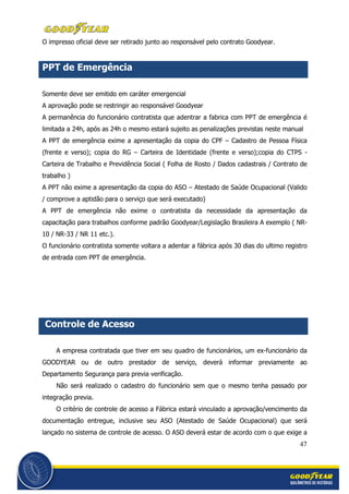 47
O impresso oficial deve ser retirado junto ao responsável pelo contrato Goodyear.
PPT de Emergência
Somente deve ser emitido em caráter emergencial
A aprovação pode se restringir ao responsável Goodyear
A permanência do funcionário contratista que adentrar a fabrica com PPT de emergência é
limitada a 24h, após as 24h o mesmo estará sujeito as penalizações previstas neste manual
A PPT de emergência exime a apresentação da copia do CPF – Cadastro de Pessoa Física
(frente e verso); copia do RG – Carteira de Identidade (frente e verso);copia do CTPS -
Carteira de Trabalho e Previdência Social ( Folha de Rosto / Dados cadastrais / Contrato de
trabalho )
A PPT não exime a apresentação da copia do ASO – Atestado de Saúde Ocupacional (Valido
/ comprove a aptidão para o serviço que será executado)
A PPT de emergência não exime o contratista da necessidade da apresentação da
capacitação para trabalhos conforme padrão Goodyear/Legislação Brasileira A exemplo ( NR-
10 / NR-33 / NR 11 etc.).
O funcionário contratista somente voltara a adentar a fábrica após 30 dias do ultimo registro
de entrada com PPT de emergência.
Controle de Acesso
A empresa contratada que tiver em seu quadro de funcionários, um ex-funcionário da
GOODYEAR ou de outro prestador de serviço, deverá informar previamente ao
Departamento Segurança para previa verificação.
Não será realizado o cadastro do funcionário sem que o mesmo tenha passado por
integração previa.
O critério de controle de acesso a Fábrica estará vinculado a aprovação/vencimento da
documentação entregue, inclusive seu ASO (Atestado de Saúde Ocupacional) que será
lançado no sistema de controle de acesso. O ASO deverá estar de acordo com o que exige a
 