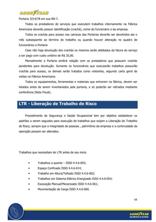 48
Portaria 3214/78 em sua NR-7.
Todos os prestadores de serviços que executem trabalhos internamente na Fábrica
Americana deverão possuir identificação (crachá), nome do funcionário e da empresa.
Todos os crachás para acesso nas catracas das Portarias deverão ser devolvidos ate o
mês subseqüente ao término do trabalho ou quando houver alteração no quadro de
funcionários a Portaria
Caso não haja devolução dos crachás os mesmos serão debitados da fatura do serviço
a ser pago com custo unitário de R$ 35,00.
Mensalmente a Portaria emitirá relação com os prestadores que possuem crachás
pendentes para devolução. Somente os funcionários que executarão trabalhos possuirão
crachás para acesso, os demais serão tratados como visitantes, segundo carta geral de
visitas na Fábrica Americana.
Todos os equipamentos, ferramentas e materiais que entrarem na fábrica, devem ser
listados antes de serem inventariados pela portaria, e só poderão ser retirados mediante
conferência (Nota Fiscal).
LTR - Liberação de Trabalho de Risco
Procedimento de Segurança e Saúde Ocupacional tem por objetivo estabelecer os
padrões a serem seguidos para execução de trabalhos que exijam a Liberação de Trabalho
de Risco, sempre que a integridade de pessoas , patrimônio da empresa e a continuidade da
operação possam ser alterados.
Trabalhos que necessitam de LTR antes de seu inicio
• Trabalhos a quente – ISSO 4.4.6-003;
• Espaço Confinado ISSO 4.4.6-014;
• Trabalho em Altura/Telhado ISSO 4.4.6-002;
• Trabalhos em Sistema Elétrico Energizado ISSO 4.4.6-054;
• Escavação Manual/Mecanizado ISSO 4.4.6-061;
• Movimentação de Carga ISSO 4.4.6-060.
 