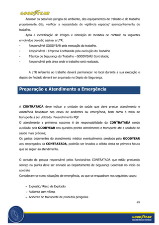 49
Analisar os possíveis perigos do ambiente, dos equipamentos de trabalho e do trabalho
propriamente dito, verificar a necessidade de vigilância especial/ acompanhamento do
trabalho.
Após a identificação de Perigos e indicação de medidas de controle os seguintes
envolvidos deverão assinar a LTR:
- Responsável GOODYEAR pela execução do trabalho.
- Responsável - Empresa Contratada pela execução do Trabalho
- Técnico de Segurança do Trabalho - GOODYEAR/ Contratada;
- Responsável pela área onde o trabalho será realizado.
A LTR referente ao trabalho deverá permanecer no local durante a sua execução e
depois de findado deverá ser arquivado no Depto de Segurança.
Preparação e Atendimento a Emergência
A CONTRATADA deve indicar a unidade de saúde que deve prestar atendimento e
assistência hospitalar nos casos de acidentes ou emergência, bem como o meio de
transporte a ser utilizado; Preenchimento PQF
O atendimento a primeiros socorros é de responsabilidade da CONTRATADA sendo
auxiliada pela GOODYEAR nos quesitos pronto atendimento e transporte ate a unidade de
saúde mais próxima;
Os gastos decorrentes do atendimento médico eventualmente prestado pela GOODYEAR
aos empregados da CONTRATADA, poderão ser levados a débito desta na primeira fatura
que se seguir ao atendimento.
O contato da pessoa responsável pelos funcionários CONTRATADA que estão prestando
serviço na planta deve ser enviado ao Departamento de Segurança Goodyear no inicio do
contrato
Consideram-se como situações de emergência, as que se enquadram nos seguintes casos:
• Explosão/ Risco de Explosão
• Acidente com vítima
• Acidente no transporte de produtos perigosos
 