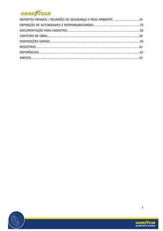 5
REPORTES MENSAIS / REUNIÕES DE SEGURANÇA E MEIO AMBIENTE ............................54
DEFINIÇÃO DE AUTORIDADES E RESPONSABILIDADES...................................................55
DOCUMENTAÇÃO PARA CADASTRO................................................................................56
CANTEIRO DE OBRA.....................................................................................................58
DISPOSIÇÕES GERAIS...................................................................................................59
REGISTROS..................................................................................................................61
REFERÊNCIAS...............................................................................................................62
ANEXOS.......................................................................................................................63
 