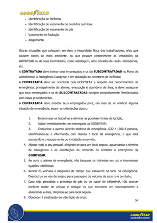 50
• Identificação de Incêndio
• Identificação de vazamento de produtos químicos
• Identificação de vazamento de gás
• Vazamento de Radiação
• Alagamento
Outras situações que coloquem em risco a integridade física dos trabalhadores, e/ou que
causem danos ao meio ambiente, ou que possam comprometer as instalações da
GOODYEAR ou de seus Contratados, como sabotagem, atos privados da razão, intempéries,
etc.
A CONTRATADA deve treinar seus empregados e os de SUBCONTRATADAS no Plano de
Atendimento à Emergência Goodyear e em utilização de extintores de incêndio;
A CONTRATADA deve ser orientada pela GOODYEAR a respeito dos procedimentos de
emergência, principalmente de alarme, evacuação e abandono de área, e deve assegurar
que seus empregados e os de SUBCONTRATADAS estejam completamente familiarizados
com esses procedimentos.
A CONTRATADA deve orientar seus empregados para, em caso de se verificar alguma
situação de emergência, seguir as orientações abaixo:
1. Interromper os trabalhos e eliminar as possíveis fontes de ignição;
2. Avisar imediatamente um empregado da GOODYEAR;
3. Comunicar o evento através telefone de emergência 1222 / 1300 à portaria,
identificando-se e informando com clareza o local da emergência, o que está
ocorrendo e o equipamento ou instalação envolvida;
4. Afastar todo o seu pessoal, dirigindo-se para um local seguro, aguardando o término
da emergência e as orientações do comando do combate à emergência da
GOODYEAR;
5. Ao ouvir o alarme de emergência, não bloquear os hidrantes em uso e interromper
ligações telefônicas;
6. Retirar os veículos e máquinas de campo que estiverem no local da emergência.
Desobstruir as vias de acesso para passagens de veículos de socorro e combate;
7. Caso seja percebida a presença de gás ou de vapor de inflamável, não acionar
nenhum motor de veículo e desligar os que estiverem em funcionamento e
abandonar a área, dirigindo-se para local seguro
8. Obedecer à sinalização de interdição de área;
 