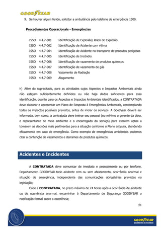 51
9. Se houver algum ferido, solicitar a ambulância pelo telefone de emergência 1300.
Procedimentos Operacionais - Emergências
ISSO 4.4.7-001 Identificação de Explosão/ Risco de Explosão
ISSO 4.4.7-002 Identificação de Acidente com vítima
ISSO 4.4.7-004 Identificação de Acidente no transporte de produtos perigosos
ISSO 4.4.7-005 Identificação de Incêndio
ISSO 4.4.7-006 Identificação de vazamento de produtos químicos
ISSO 4.4.7-007 Identificação de vazamento de gás
ISSO 4.4.7-008 Vazamento de Radiação
ISSO 4.4.7-009 Alagamento
h) Além do supracitado, para as atividades cujos Aspectos e Impactos Ambientais ainda
não estejam suficientemente definidos ou não haja dados suficientes para essa
identificação, quanto para os Aspectos e Impactos Ambientais identificados, a CONTRATADA
deve elaborar e apresentar um Plano de Resposta à Emergências Ambientais, contemplando
todas os impactos possíveis previstos, antes de iniciar os serviços. A Goodyear deverá ser
informada, bem como, a contratada deve treinar seu pessoal (no mínimo o gerente da obra,
o representante de meio ambiente e o encarregado do serviço) para estarem aptos a
tomarem as decisões mais pertinentes para a situação conforme o Plano estipula, atendendo
eficazmente em caso de emergência. Como exemplo de emergências ambientais podemos
citar a contenção de vazamentos e derrames de produtos químicos.
Acidentes e Incidentes
A CONTRATADA deve comunicar de imediato e pessoalmente ou por telefone,
Departamento GOODYEAR todo acidente com ou sem afastamento, ocorrência anormal e
situação de emergência, independente das comunicações obrigatórias previstas na
legislação;
Cabe a CONTRATADA, no prazo máximo de 24 horas após a ocorrência de acidente
ou de ocorrência anormal, encaminhar à Departamento de Segurança GOODYEAR a
notificação formal sobre a ocorrência;
 