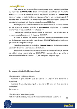 52
Todo acidente com ou sem lesão e as ocorrências anormais envolvendo atividades
ou empregados de CONTRATADA devem ser investigados e registrados em documento
específico GOODYEAR. A investigação deve ser liderada pelo Supervisor da CONTRATADA
com a participação de seu técnico de segurança, quando houver, e, a critério do responsável
da GOODYEAR, de pelo menos um empregado da GOODYEAR indicado para participar da
comissão de investigação pelo Departamento de Segurança GOODYEAR;
A investigação deve ser realizada com vistas a identificar todas as causas do acidente
ou da ocorrência anormal, devendo a CONTRATADA implementar as medidas
recomendadas para que o acidente não volte a ocorrer;
O Relatório de Investigação deve ser emitido no máximo em 2 dias após a ocorrência
e encaminhado ao Departamento de Segurança GOODYEAR;
As causas do acidente e as medidas corretivas e preventivas implementadas devem
ser divulgadas aos seus empregados e aos de suas SUBCONTRATADAS, principalmente
por ocasião do Dialogo de Segurança;
Concluídos os trabalhos da comissão, A CONTRATADA deve divulgar os resultados
do relatório do acidente aos órgãos competentes legais.
A GOODYEAR se reserva no direito de fiscalizar o cumprimento da obrigação prevista
no subitem acima, podendo exigir da CONTRATADA a comprovação de que emitiu a
Comunicação de Acidente de Trabalho - CAT, nas condições e nos prazos legais
No caso de acidente / incidente ambiental:
São considerados incidentes ambientais:
- Vazamento de produto/resíduo igual ou superior a 4 Litros em local descoberto e
impermeável;
- Vazamento de produto/resíduo igual ou superior a 19 Litros em local coberto e
impermeável;
Dentre outros.
São considerados acidentes ambientais:
Toda liberação de produtos/resíduos/poluentes diretamente no solo, água e/ou ar.
 