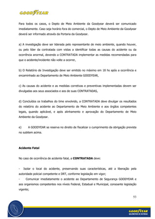 53
Para todos os casos, o Depto de Meio Ambiente da Goodyear deverá ser comunicado
imediatamente. Caso seja horário fora do comercial, o Depto de Meio Ambiente da Goodyear
deverá ser informado através da Portaria da Goodyear.
a) A investigação deve ser liderada pelo representante de meio ambiente, quando houver,
ou pelo líder da contratada com vistas a identificar todas as causas do acidente ou da
ocorrência anormal, devendo a CONTRATADA implementar as medidas recomendadas para
que o acidente/incidente não volte a ocorrer,
b) O Relatório de Investigação deve ser emitido no máximo em 18 hs após a ocorrência e
encaminhado ao Departamento de Meio Ambiente GOODYEAR,
c) As causas do acidente e as medidas corretivas e preventivas implementadas devem ser
divulgadas aos seus associados e aos de suas CONTRATADAS,
d) Concluídos os trabalhos do time envolvido, a CONTRATADA deve divulgar os resultados
do relatório do acidente ao Departamento de Meio Ambiente e aos órgãos competentes
legais, quando aplicável, e após alinhamento e aprovação do Departamento de Meio
Ambiente da Goodyear.
e) A GOODYEAR se reserva no direito de fiscalizar o cumprimento da obrigação prevista
no subitem acima.
Acidente Fatal
No caso de ocorrência de acidente fatal, a CONTRATADA deve:
- Isolar o local do acidente, preservando suas características, até a liberação pela
autoridade policial competente e DRT, conforme legislação em vigor;
- Comunicar imediatamente o acidente ao Departamento de Segurança GOODYEAR e
aos organismos competentes nos níveis Federal, Estadual e Municipal, consoante legislação
vigente;
 