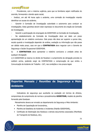 54
- Providenciar, com a máxima urgência, para que os familiares sejam notificados do
ocorrido, fornecendo o devido apoio social;
- Instituir, em até 48 horas após o acidente, uma comissão de investigação visando
identificar as causas do acidente;
- Garantir à Comissão de Investigação autoridade e autonomia para conduzir as
investigações. Estas garantias devem estar expressas no documento de criação da Comissão
de Investigação;
- Garantir a participação de empregado da GOODYEAR na Comissão de Investigação,
- No estabelecimento da Comissão de Investigação deve ser dado um prazo
apresentação de um relatório conclusivo. Este prazo não deve ser superior a quinze dias,
exceto quando a investigação depender de análise, avaliação ou informação que não possa
ser obtida neste prazo, caso em que a CONTRATADA deve negociar com o Gerente de
Segurança e Saúde Ocupacional GOODYEAR.
b) A CONTRATADA deve apresentar o relatório conclusivo a unidade antes de
qualquer divulgação
c) A GOODYEAR se reserva no direito de fiscalizar o cumprimento da obrigação prevista no
subitem acima, podendo exigir da CONTRATADA a comprovação de que emitiu a
Comunicação de Acidente de Trabalho - CAT, nas condições e nos prazos legais
Reportes Mensais / Reuniões de Segurança e Meio
Ambiente
Indicadores de segurança que auxiliarão na avaliação em termos de eficácia,
compromisso do cumprimento de normas e procedimentos GOODYEAR, modelo de planilha
fornecido pela Goodyear.
Mensalmente devera ser enviado ao departamento de Segurança e Meio Ambiente:
• Planilha de Capacitação de funcionários,
• Planilha de Estatística de Acidentes e Incidentes (Padrão GOODYEAR),
• Certificado de Destinação dos Resíduos e demais documentos associados (Manifesto
de Transporte de Resíduos, etc),
 