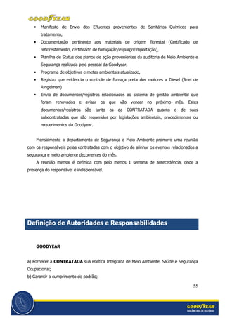 55
• Manifesto de Envio dos Efluentes provenientes de Sanitários Químicos para
tratamento,
• Documentação pertinente aos materiais de origem florestal (Certificado de
reflorestamento, certificado de fumigação/expurgo/importação),
• Planilha de Status dos planos de ação provenientes da auditoria de Meio Ambiente e
Segurança realizada pelo pessoal da Goodyear,
• Programa de objetivos e metas ambientais atualizado,
• Registro que evidencia o controle de fumaça preta dos motores a Diesel (Anel de
Ringelman)
• Envio de documentos/registros relacionados ao sistema de gestão ambiental que
foram renovados e avisar os que vão vencer no próximo mês. Estes
documentos/registros são tanto os da CONTRATADA quanto o de suas
subcontratadas que são requeridos por legislações ambientais, procedimentos ou
requerimentos da Goodyear.
Mensalmente o departamento de Segurança e Meio Ambiente promove uma reunião
com os responsáveis pelas contratadas com o objetivo de alinhar os eventos relacionados a
segurança e meio ambiente decorrentes do mês.
A reunião mensal é definida com pelo menos 1 semana de antecedência, onde a
presença do responsável é indispensável.
Definição de Autoridades e Responsabilidades
GOODYEAR
a) Fornecer à CONTRATADA sua Política Integrada de Meio Ambiente, Saúde e Segurança
Ocupacional;
b) Garantir o cumprimento do padrão;
 