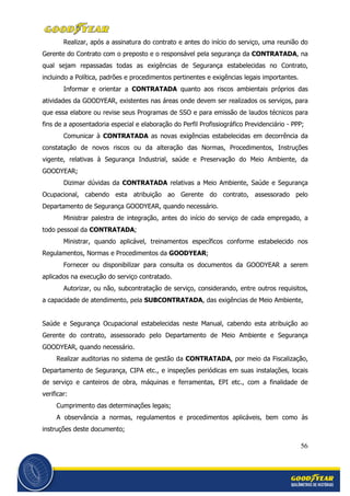 56
Realizar, após a assinatura do contrato e antes do início do serviço, uma reunião do
Gerente do Contrato com o preposto e o responsável pela segurança da CONTRATADA, na
qual sejam repassadas todas as exigências de Segurança estabelecidas no Contrato,
incluindo a Política, padrões e procedimentos pertinentes e exigências legais importantes.
Informar e orientar a CONTRATADA quanto aos riscos ambientais próprios das
atividades da GOODYEAR, existentes nas áreas onde devem ser realizados os serviços, para
que essa elabore ou revise seus Programas de SSO e para emissão de laudos técnicos para
fins de a aposentadoria especial e elaboração do Perfil Profissiográfico Previdenciário - PPP;
Comunicar à CONTRATADA as novas exigências estabelecidas em decorrência da
constatação de novos riscos ou da alteração das Normas, Procedimentos, Instruções
vigente, relativas à Segurança Industrial, saúde e Preservação do Meio Ambiente, da
GOODYEAR;
Dizimar dúvidas da CONTRATADA relativas a Meio Ambiente, Saúde e Segurança
Ocupacional, cabendo esta atribuição ao Gerente do contrato, assessorado pelo
Departamento de Segurança GOODYEAR, quando necessário.
Ministrar palestra de integração, antes do início do serviço de cada empregado, a
todo pessoal da CONTRATADA;
Ministrar, quando aplicável, treinamentos específicos conforme estabelecido nos
Regulamentos, Normas e Procedimentos da GOODYEAR;
Fornecer ou disponibilizar para consulta os documentos da GOODYEAR a serem
aplicados na execução do serviço contratado.
Autorizar, ou não, subcontratação de serviço, considerando, entre outros requisitos,
a capacidade de atendimento, pela SUBCONTRATADA, das exigências de Meio Ambiente,
Saúde e Segurança Ocupacional estabelecidas neste Manual, cabendo esta atribuição ao
Gerente do contrato, assessorado pelo Departamento de Meio Ambiente e Segurança
GOODYEAR, quando necessário.
Realizar auditorias no sistema de gestão da CONTRATADA, por meio da Fiscalização,
Departamento de Segurança, CIPA etc., e inspeções periódicas em suas instalações, locais
de serviço e canteiros de obra, máquinas e ferramentas, EPI etc., com a finalidade de
verificar:
Cumprimento das determinações legais;
A observância a normas, regulamentos e procedimentos aplicáveis, bem como às
instruções deste documento;
 