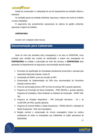 57
Estado de conservação e a adequação do uso de equipamentos de proteção coletiva e
individual;
As condições gerais de proteção ambiental, segurança e higiene dos locais de trabalho
e outras instalações;
O seguimento dos procedimentos operacionais do sistema de gestão ambiental,
segurança e higiene do trabalho;
CONTRATADA
Cumprir com o disposto neste manual,
Documentação para Cadastrado
Antes do início das atividades do(s) empregado(s) e da obra na GOODYEAR, como
condição para emissão dos crachás de identificação e acesso dos empregados da
CONTRATADA na unidade e autorização do início dos serviços, a CONTRATADA deve
apresentar ao Departamento de Segurança a documentação descrita abaixo:
1. Formulário de Qualificação de Contratadas devidamente preenchida e assinada pelo
responsável legal pela empresa. Anexo 01
2. Composição do SESMT, prova de inscrição na DRT.
3. Comprovação de Implementação da CIPA e/ou documentação do funcionário
indicado conforme NR-5
4. Prova de comunicação prévia a DRT de início de serviços NR-2 (quando aplicável);
5. Programa de Prevenção de Riscos Ambientais - PPRA (NR-09) e, quando aplicável,
Programa de Condições e Meio Ambiente na Indústria da Construção - PCMAT (NR-
18);
6. Programa de Proteção Respiratória - PPR (Instrução Normativa - IN 1 de
11/04/1994, do MTE), quando aplicável;
7. Programa de Controle Médico e Saúde Ocupacional - PCMSO (NR-07) e Atestado de
Saúde Ocupacional - ASO, dos empregados;
8. Relação nominal e comprovação de vínculo empregatício (cópia da carteira
profissional) de todos os empregados que trabalharão no órgão operacional da
GOODYEAR;
 
