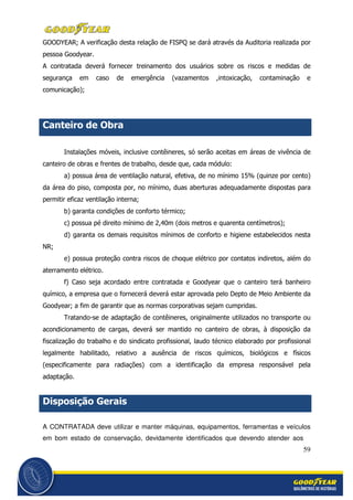59
GOODYEAR; A verificação desta relação de FISPQ se dará através da Auditoria realizada por
pessoa Goodyear.
A contratada deverá fornecer treinamento dos usuários sobre os riscos e medidas de
segurança em caso de emergência (vazamentos ,intoxicação, contaminação e
comunicação);
Canteiro de Obra
Instalações móveis, inclusive contêineres, só serão aceitas em áreas de vivência de
canteiro de obras e frentes de trabalho, desde que, cada módulo:
a) possua área de ventilação natural, efetiva, de no mínimo 15% (quinze por cento)
da área do piso, composta por, no mínimo, duas aberturas adequadamente dispostas para
permitir eficaz ventilação interna;
b) garanta condições de conforto térmico;
c) possua pé direito mínimo de 2,40m (dois metros e quarenta centímetros);
d) garanta os demais requisitos mínimos de conforto e higiene estabelecidos nesta
NR;
e) possua proteção contra riscos de choque elétrico por contatos indiretos, além do
aterramento elétrico.
f) Caso seja acordado entre contratada e Goodyear que o canteiro terá banheiro
químico, a empresa que o fornecerá deverá estar aprovada pelo Depto de Meio Ambiente da
Goodyear; a fim de garantir que as normas corporativas sejam cumpridas.
Tratando-se de adaptação de contêineres, originalmente utilizados no transporte ou
acondicionamento de cargas, deverá ser mantido no canteiro de obras, à disposição da
fiscalização do trabalho e do sindicato profissional, laudo técnico elaborado por profissional
legalmente habilitado, relativo a ausência de riscos químicos, biológicos e físicos
(especificamente para radiações) com a identificação da empresa responsável pela
adaptação.
Disposição Gerais
A CONTRATADA deve utilizar e manter máquinas, equipamentos, ferramentas e veículos
em bom estado de conservação, devidamente identificados que devendo atender aos
 