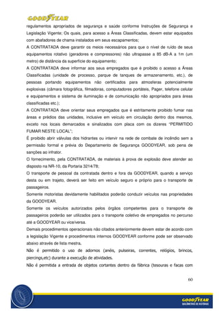60
regulamentos apropriados de segurança e saúde conforme Instruções de Segurança e
Legislação Vigente; Os quais, para acesso a Áreas Classificadas, devem estar equipados
com abafadores de chama instalados em seus escapamentos;
A CONTRATADA deve garantir os meios necessários para que o nível de ruído de seus
equipamentos rotativo (geradores e compressores) não ultrapasse a 85 dB-A a 1m (um
metro) de distância da superfície do equipamento;
A CONTRATADA deve informar aos seus empregados que é proibido o acesso a Áreas
Classificadas (unidade de processo, parque de tanques de armazenamento, etc.), de
pessoas portando equipamentos não certificados para atmosferas potencialmente
explosivas (câmara fotográfica, filmadoras, computadores portáteis, Pager, telefone celular
e equipamentos e sistema de iluminação e de comunicação não apropriados para áreas
classificadas etc.);
A CONTRATADA deve orientar seus empregados que é estritamente proibido fumar nas
áreas e prédios das unidades, inclusive em veículo em circulação dentro dos mesmos,
exceto nos locais demarcados e sinalizados com placa com os dizeres “PERMITIDO
FUMAR NESTE LOCAL”;
É proibido abrir válvulas dos hidrantes ou intervir na rede de combate de incêndio sem a
permissão formal e prévia do Departamento de Segurança GOODYEAR, sob pena de
sanções ao infrator.
O fornecimento, pela CONTRATADA, de materiais à prova de explosão deve atender ao
disposto na NR-10, da Portaria 3214/78;
O transporte de pessoal da contratada dentro e fora da GOODYEAR, quando a serviço
desta ou em trajeto, deverá ser feito em veículo seguro e próprio para o transporte de
passageiros.
Somente motoristas devidamente habilitados poderão conduzir veículos nas propriedades
da GOODYEAR.
Somente os veículos autorizados pelos órgãos competentes para o transporte de
passageiros poderão ser utilizados para o transporte coletivo de empregados no percurso
até a GOODYEAR ou vice/versa.
Demais procedimentos operacionais não citados anteriormente devem estar de acordo com
a legislação Vigente e procedimentos internos GOODYEAR conforme pode ser observado
abaixo através de lista mestra.
Não é permitido o uso de adornos (anéis, pulseiras, correntes, relógios, brincos,
piercings,etc) durante a execução de atividades.
Não é permitida a entrada de objetos cortantes dentro da fábrica (tesouras e facas com
 