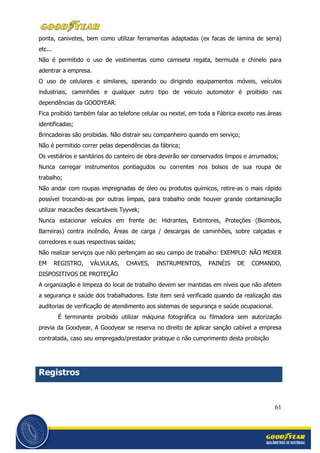 61
ponta, canivetes, bem como utilizar ferramentas adaptadas (ex facas de lamina de serra)
etc...
Não é permitido o uso de vestimentas como camiseta regata, bermuda e chinelo para
adentrar a empresa.
O uso de celulares e similares, operando ou dirigindo equipamentos móveis, veículos
industriais, caminhões e qualquer outro tipo de veiculo automotor é proibido nas
dependências da GOODYEAR.
Fica proibido também falar ao telefone celular ou nextel, em toda a Fábrica exceto nas áreas
identificadas;
Brincadeiras são proibidas. Não distrair seu companheiro quando em serviço;
Não é permitido correr pelas dependências da fábrica;
Os vestiários e sanitários do canteiro de obra deverão ser conservados limpos e arrumados;
Nunca carregar instrumentos pontiagudos ou correntes nos bolsos de sua roupa de
trabalho;
Não andar com roupas impregnadas de óleo ou produtos químicos, retire-as o mais rápido
possível trocando-as por outras limpas, para trabalho onde houver grande contaminação
utilizar macacões descartáveis Tyyvek;
Nunca estacionar veículos em frente de: Hidrantes, Extintores, Proteções (Biombos,
Barreiras) contra incêndio, Áreas de carga / descargas de caminhões, sobre calçadas e
corredores e suas respectivas saídas;
Não realizar serviços que não pertençam ao seu campo de trabalho: EXEMPLO: NÃO MEXER
EM REGISTRO, VÁLVULAS, CHAVES, INSTRUMENTOS, PAINÉIS DE COMANDO,
DISPOSITIVOS DE PROTEÇÃO
A organização e limpeza do local de trabalho devem ser mantidas em níveis que não afetem
a segurança e saúde dos trabalhadores. Este item será verificado quando da realização das
auditorias de verificação de atendimento aos sistemas de segurança e saúde ocupacional.
É terminante proibido utilizar máquina fotográfica ou filmadora sem autorização
previa da Goodyear, A Goodyear se reserva no direito de aplicar sanção cabível a empresa
contratada, caso seu empregado/prestador pratique o não cumprimento desta proibição
Registros
 